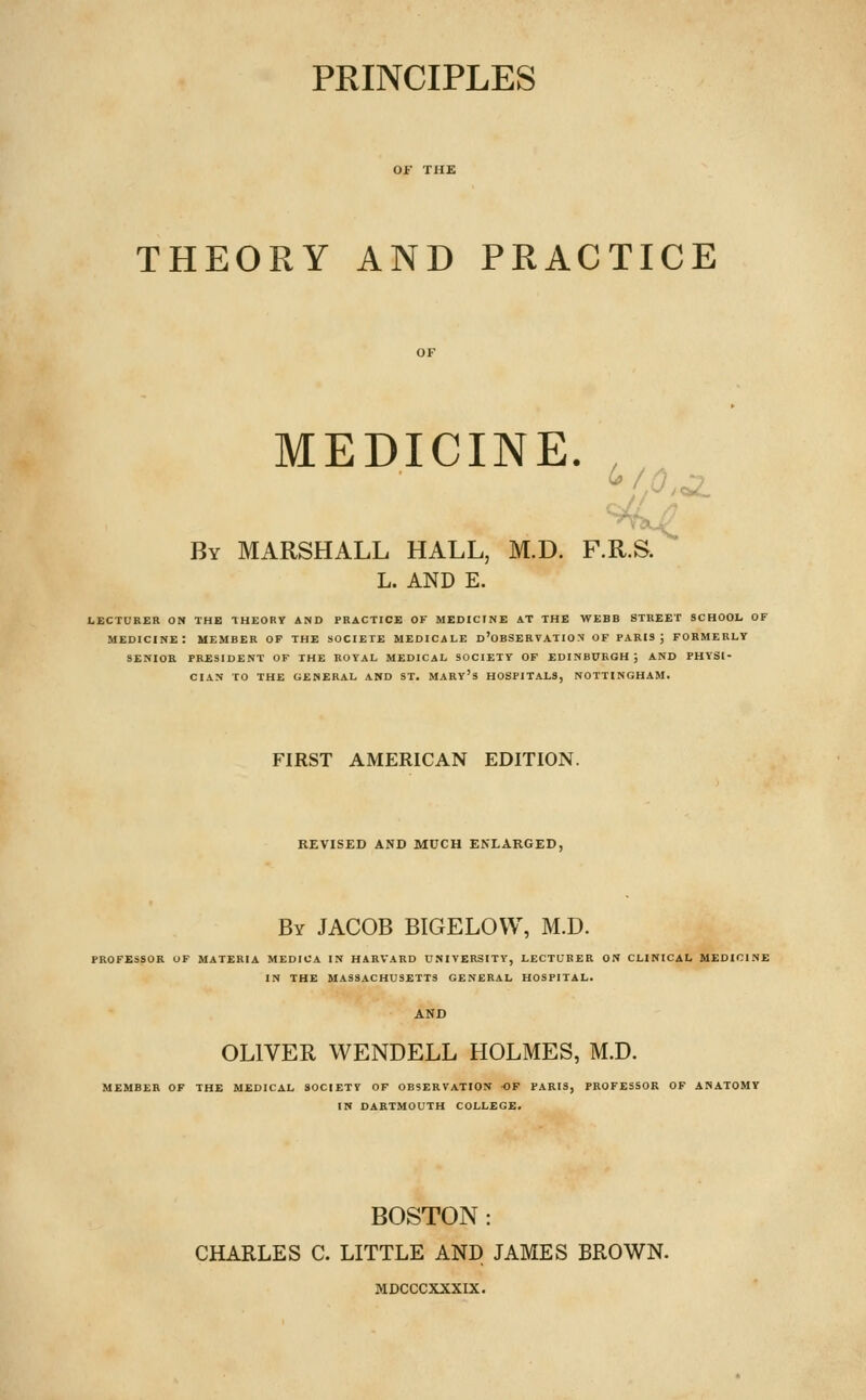 PRINCIPLES THEORY AND PRACTICE MEDICINE. , By MARSHALL HALL, M.D. F.KS. L. AND E. LECTURER ON THE THEORY AND PRACTICE OF MEDICINE AT THE WEBB STREET SCHOOL OF medicine: member of the SOCIETE MEDICALE d'oBSERVATION OF PARIS; FORMERLY SENIOR PRESIDENT OF THE ROYAL MEDICAL SOCIETY OF EDINBURGH; AND PHYSI- CIAN TO THE GENERAL AND ST. MARY's HOSPITALS, NOTTINGHAM. FIRST AMERICAN EDITION. REVISED AND MUCH ENLARGED, By JACOB BIGELOVV, M.D. PROFESSOR OF MATERIA MEDICA IN HARVARD UNIVERSITY, LECTURER ON CLINICAL MEDICINE IN THE MASSACHUSETTS GENERAL HOSPITAL. OLIVER WENDELL HOLMES, M.D. MEMBER OF THE MEDICAL SOCIETY OF OBSERVATION OF PARIS, PROFESSOR OF ANATOMY IN DARTMOUTH COLLEGE. BOSTON : CHARLES C. LITTLE AND JAMES BROWN. MDCCCXXXIX.