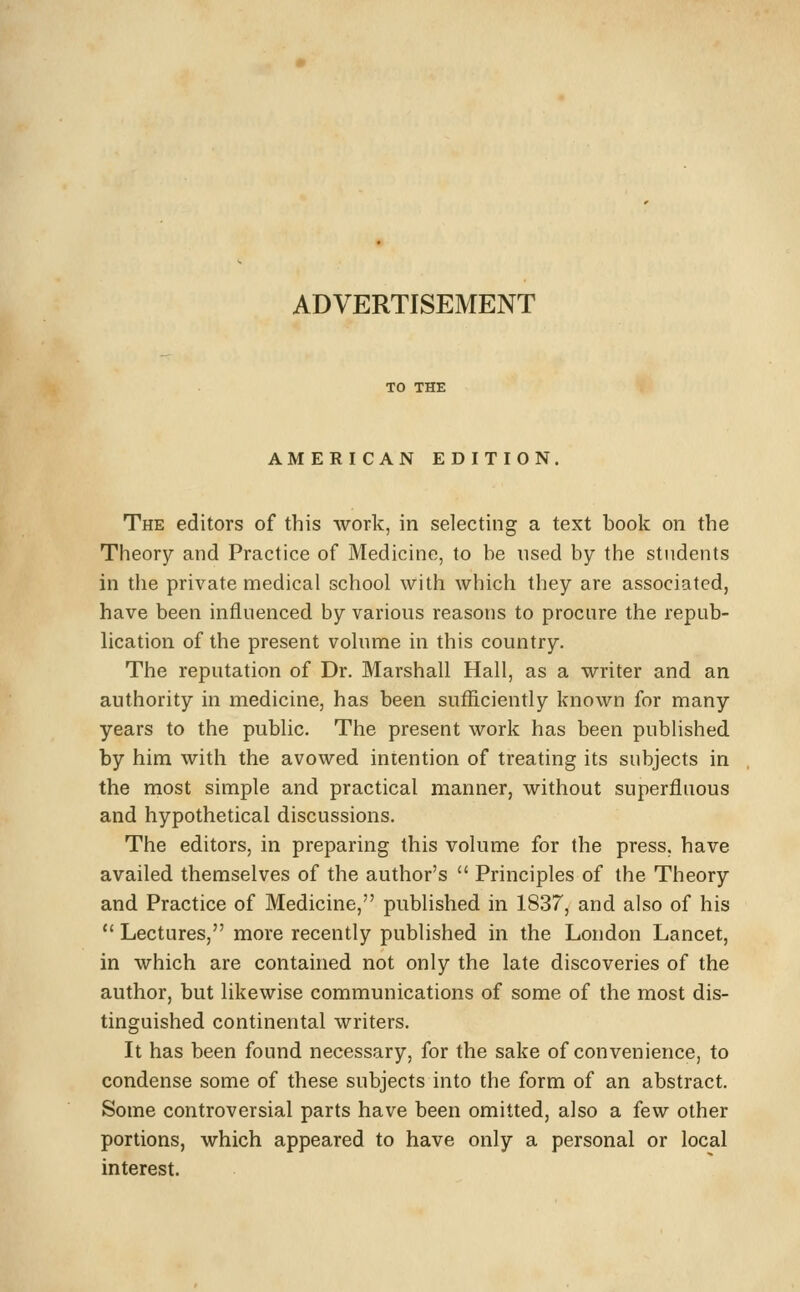 ADVERTISEMENT TO THE AMERICAN EDITION, The editors of this work, in selecting a text book on the Theory and Practice of Medicine, to be used by the students in the private medical school with which they are associated, have been influenced by various reasons to procure the repub- lication of the present volume in this country. The reputation of Dr. Marshall Hall, as a writer and an authority in medicine, has been sufiiciently known for many years to the public. The present work has been published by him with the avowed intention of treating its subjects in the most simple and practical manner, without superfluous and hypothetical discussions. The editors, in preparing this volume for the press, have availed themselves of the author's  Principles of the Theory and Practice of Medicine, published in 1837, and also of his  Lectures, more recently published in the London Lancet, in which are contained not only the late discoveries of the author, but likewise communications of some of the most dis- tinguished continental writers. It has been found necessary, for the sake of convenience, to condense some of these subjects into the form of an abstract. Some controversial parts have been omitted, also a few other portions, which appeared to have only a personal or local interest.