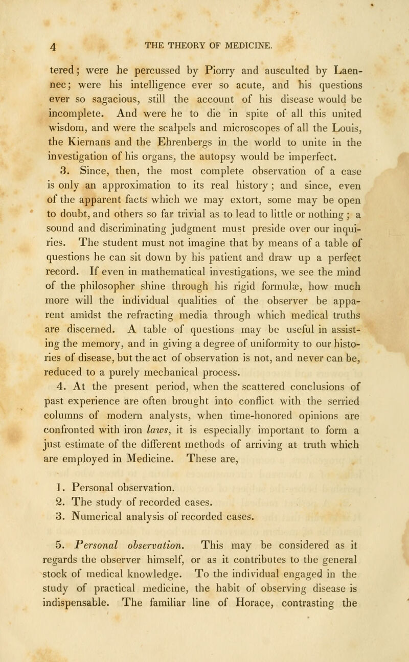 tered; were he percussed by Piorry and ausculted by Laen- nec; were his intelligence ever so acute, and his questions ever so sagacious, still the account of his disease would be incomplete. And were he to die in spite of all this united wisdom, and were the scalpels and microscopes of all the Louis, the Kiernans and the Ehrenbergs in the world to unite in the investigation of his organs, the autopsy would be imperfect. 3. Since, then, the most complete observation of a case is only an approximation to its real history; and since, even of the apparent facts which we may extort, some may be open to doubt, and others so far trivial as to lead to little or nothing ; a sound and discriminating judgment must preside over our inqui- ries. The student must not imagine that by means of a table of questions he can sit down by his patient and draw up a perfect record. If even in mathematical investigations, we see the mind of the philosopher shine through his rigid formulae, how much more will the individual qualities of the observer be appa- rent amidst the refracting media through which medical truths are discerned. A table of questions may be useful in assist- ing the memory, and in giving a degree of uniformity to our histo- ries of disease, but the act of observation is not, and never can be, reduced to a purely mechanical process. 4. At the present period, when the scattered conclusions of past experience are often brought into conflict with the serried columns of modern analysts, when time-honored opinions are confronted with iron laws, it is especially important to form a just estimate of the different methods of arriving at truth which are employed in Medicine. These are, 1. Personal observation. 2. The study of recorded cases. 3. Numerical analysis of recorded cases. 5. Personal observation. This may be considered as it regards the observer himself, or as it contributes to the general stock of medical knowledge. To the individual engaged in the study of practical medicine, the habit of observing disease is indispensable. The familiar line of Horace, contrasting the