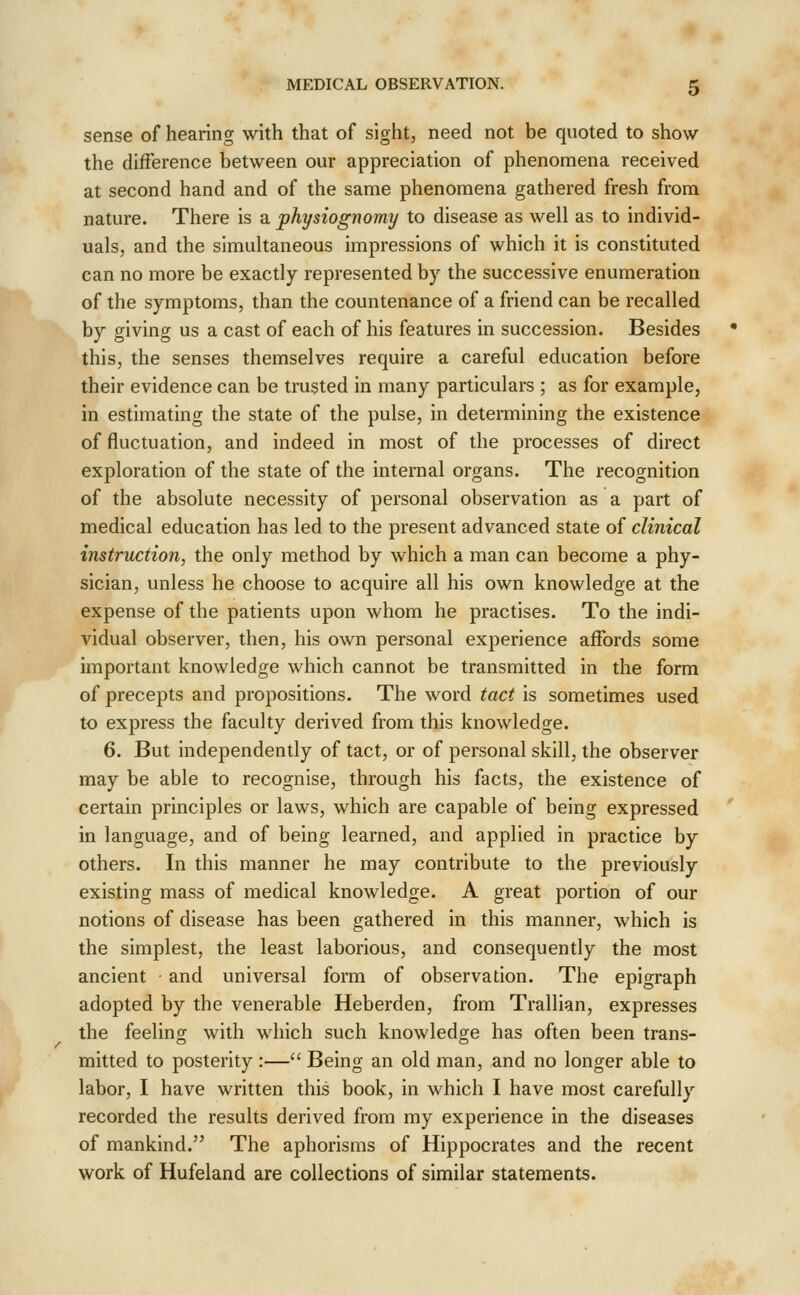sense of hearing with that of sight, need not be quoted to show the difference between our appreciation of phenomena received at second hand and of the same phenomena gathered fresh from nature. There is a physiognomy to disease as well as to individ- uals, and the simultaneous impressions of which it is constituted can no more be exactly represented by the successive enumeration of the symptoms, than the countenance of a friend can be recalled by giving us a cast of each of his features in succession. Besides this, the senses themselves require a careful education before their evidence can be trusted in many particulars ; as for example, in estimating the state of the pulse, in determining the existence of fluctuation, and indeed in most of the processes of direct exploration of the state of the internal organs. The recognition of the absolute necessity of personal observation as a part of medical education has led to the present advanced state of clinical instruction, the only method by which a man can become a phy- sician, unless he choose to acquire all his own knowledge at the expense of the patients upon whom he practises. To the indi- vidual observer, then, his own personal experience affords some important knowledge which cannot be transmitted in the form of precepts and propositions. The word tact is sometimes used to express the faculty derived from this knowledge. 6. But independently of tact, or of personal skill, the observer may be able to recognise, through his facts, the existence of certain principles or laws, which are capable of being expressed in language, and of being learned, and applied in practice by others. In this manner he may contribute to the previously existing mass of medical knowledge. A great portion of our notions of disease has been gathered in this manner, which is the simplest, the least laborious, and consequently the most ancient and universal form of observation. The epigraph adopted by the venerable Heberden, from Trallian, expresses the feeling with which such knowledge has often been trans- mitted to posterity :— Being an old man, and no longer able to labor, I have written this book, in which I have most carefully recorded the results derived from my experience in the diseases of mankind. The aphorisms of Hippocrates and the recent work of Hufeland are collections of similar statements.