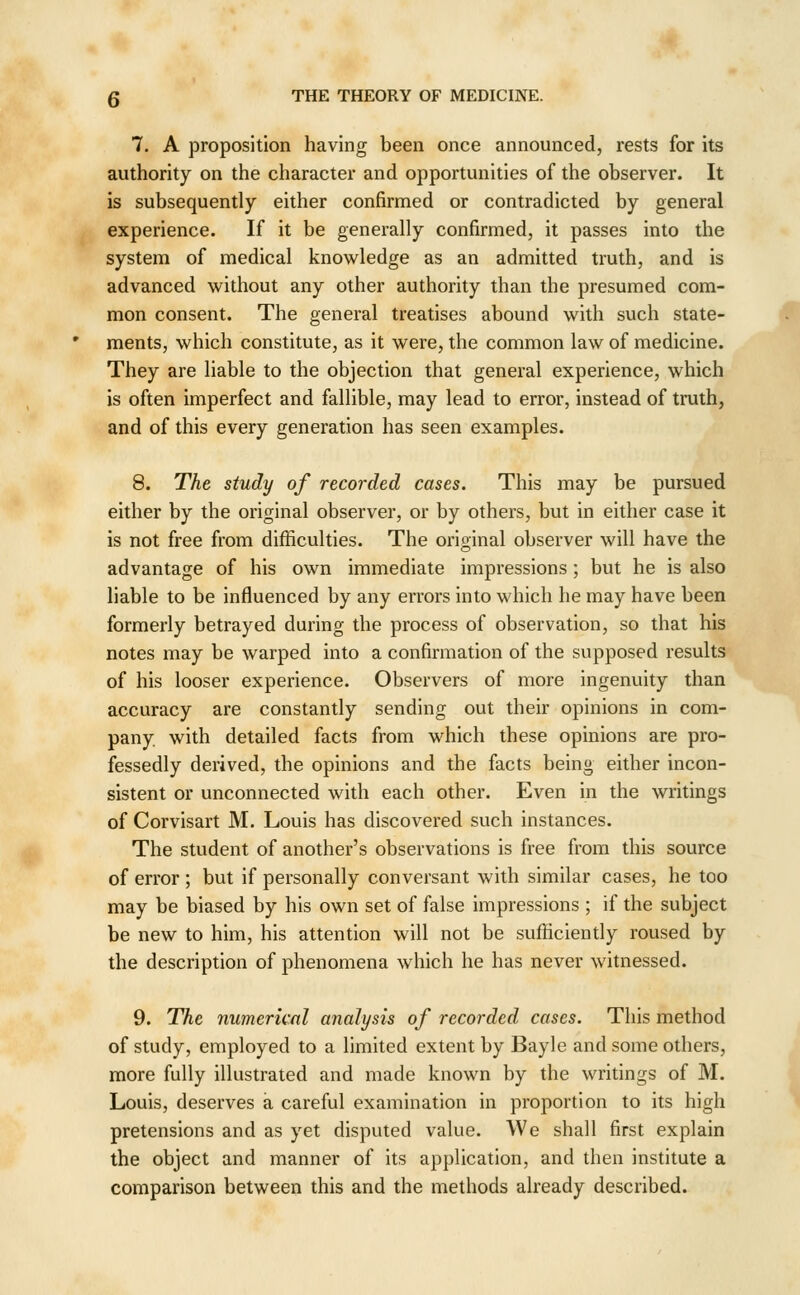 7. A proposition having been once announced, rests for its authority on the character and opportunities of the observer. It is subsequently either confirmed or contradicted by general experience. If it be generally confirmed, it passes into the system of medical knowledge as an admitted truth, and is advanced without any other authority than the presumed com- mon consent. The general treatises abound with such state- ments, which constitute, as it were, the common law of medicine. They are liable to the objection that general experience, which is often imperfect and fallible, may lead to error, instead of truth, and of this every generation has seen examples. 8. The study of recorded cases. This may be pursued either by the original observer, or by others, but in either case it is not free from difficulties. The original observer will have the advantage of his own immediate impressions ; but he is also liable to be influenced by any errors into which he may have been formerly betrayed during the process of observation, so that his notes may be warped into a confirmation of the supposed results of his looser experience. Observers of more ingenuity than accuracy are constantly sending out their opinions in com- pany with detailed facts from which these opinions are pro- fessedly derived, the opinions and the facts being either incon- sistent or unconnected with each other. Even in the writings of Corvisart M. Louis has discovered such instances. The student of another's observations is free from this source of error ; but if personally conversant with similar cases, he too may be biased by his own set of false impressions ; if the subject be new to him, his attention will not be sufficiently roused by the description of phenomena which he has never witnessed. 9. The numerical analysis of recorded cases. This method of study, employed to a limited extent by Bayle and some others, more fully illustrated and made known by the writings of M. Louis, deserves a careful examination in proportion to its high pretensions and as yet disputed value. We shall first explain the object and manner of its application, and then institute a comparison between this and the methods already described.