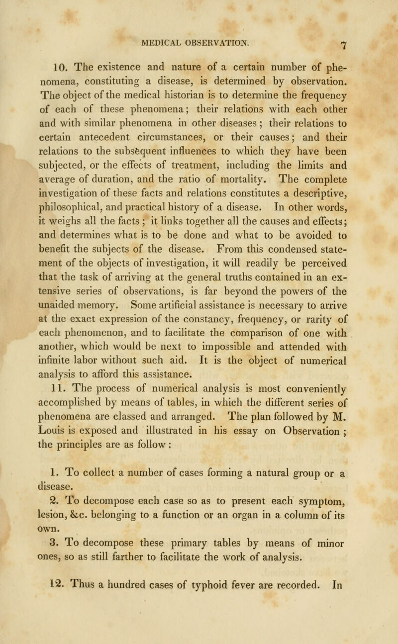 10. The existence and nature of a certain number of phe- nomena, constituting a disease, is determined by observation. The object of the medical historian is to determine the frequency of each of these phenomena; their relations with each other and with similar phenomena in other diseases ; their relations to certain antecedent circumstances, or their causes; and their relations to the subsequent influences to which they have been subjected, or the effects of treatment, including the limits and average of duration, and the ratio of mortality. The complete investigation of these facts and relations constitutes a descriptive, philosophical, and practical history of a disease. In other words, it weighs all the facts ; it links together all the causes and effects; and determines what is to be done and what to be avoided to benefit the subjects of the disease. From this condensed state- ment of the objects of investigation, it will readily be perceived that the task of arriving at the general truths contained in an ex- tensive series of observations, is far beyond the powers of the unaided memory. Some artificial assistance is necessary to arrive at the exact expression of the constancy, frequency, or rarity of each phenomenon, and to facilitate the comparison of one with another, which would be next to impossible and attended with infinite labor without such aid. It is the object of numerical analysis to afford this assistance. 11. The process of numerical analysis is most conveniently accomplished by means of tables, in which the different series of phenomena are classed and arranged. The plan followed by M. Louis is exposed and illustrated in his essay on Observation ; the principles are as follow : 1. To collect a number of cases forming a natural group or a disease. 2. To decompose each case so as to present each symptom, lesion, he. belonging to a function or an organ in a column of its own. 3. To decompose these primary tables by means of minor ones, so as still farther to facilitate the work of analysis. 12. Thus a hundred cases of typhoid fever are recorded. In