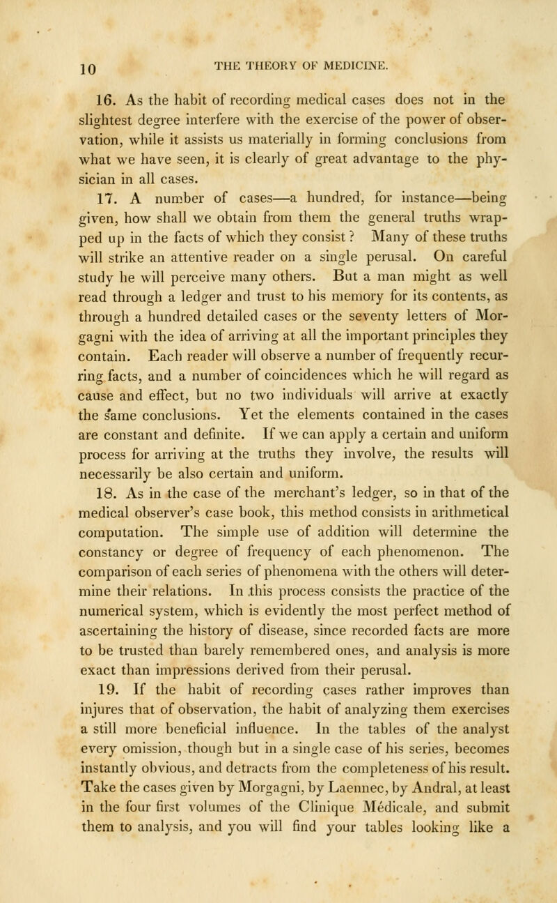 16. As the habit of recording medical cases does not in the slightest degree interfere with the exercise of the power of obser- vation, while it assists us materially in forming conclusions from what we have seen, it is clearly of great advantage to the phy- sician in all cases. 17. A num.ber of cases—a hundred, for instance—being given, how shall we obtain from them the general truths wrap- ped up in the facts of which they consist ? Many of these truths will strike an attentive reader on a single perusal. On careful study he will perceive many others. But a man might as well read through a ledger and trust to his memory for its contents, as through a hundred detailed cases or the seventy letters of Mor- gagni with the idea of arriving at all the important principles they contain. Each reader will observe a number of frequently recur- ring facts, and a number of coincidences which he will regard as cause and effect, but no two individuals will arrive at exactly the same conclusions. Yet the elements contained in the cases are constant and definite. If we can apply a certain and uniform process for arriving at the truths they involve, the results will necessarily be also certain and uniform. 18. As in the case of the merchant's ledger, so in that of the medical observer's case book, this method consists in arithmetical computation. The simple use of addition will determine the constancy or degree of frequency of each phenomenon. The comparison of each series of phenomena with the others will deter- mine their relations. In .this process consists the practice of the numerical system, which is evidently the most perfect method of ascertaining the history of disease, since recorded facts are more to be trusted than barely remembered ones, and analysis is more exact than impressions derived from their perusal. 19. If the habit of recording cases rather improves than injures that of observation, the habit of analyzing them exercises a still more beneficial influence. In the tables of the analyst every omission, though but in a single case of his series, becomes instantly obvious, and detracts from the completeness of his result. Take the cases given by Morgagni, by Laennec, by Andral, at least in the four first volumes of the Clinique Medicale, and submit them to analysis, and you will find your tables looking like a