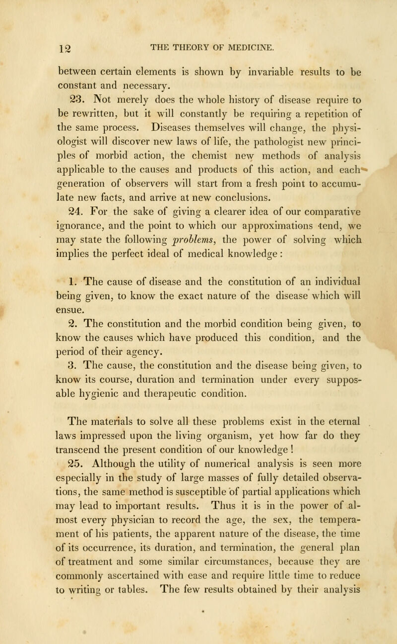 between certain elements is shown by invariable results to be constant and necessary. 23. Not merely does the whole history of disease require to be rewritten, but it will constantly be requiring a repetition of the same process. Diseases themselves will change, the physi- ologist will discover new laws of life, the pathologist new princi- ples of morbid action, the chemist new methods of analysis applicable to the causes and products of this action, and each** generation of observers will start from a fresh point to accumu- late new facts, and arrive at new conclusions. 24. For the sake of giving a clearer idea of our comparative ignorance, and the point to which our approximations -tend, we may state the following problems, the power of solving which implies the perfect ideal of medical knowledge: 1. The cause of disease and the constitution of an individual being given, to know the exact nature of the disease which will ensue. 2. The constitution and the morbid condition being given, to know the causes which have produced this condition, and the period of their agency. 3. The cause, the constitution and the disease being given, to know its course, duration and termination under every suppos- able hygienic and therapeutic condition. The materials to solve all these problems exist in the eternal laws impressed upon the living organism, yet how far do they transcend the present condition of our knowledge ! 25. Although the utility of numerical analysis is seen more especially in the study of large masses of fully detailed observa- tions, the same method is susceptible of partial applications which may lead to important results. Thus it is in the power of al- most every physician to record the age, the sex, the tempera- ment of his patients, the apparent nature of the disease, the time of its occurrence, its duration, and termination, the general plan of treatment and some similar circumstances, because they are commonly ascertained with ease and require little time to reduce to writing or tables. The few results obtained by their analysis