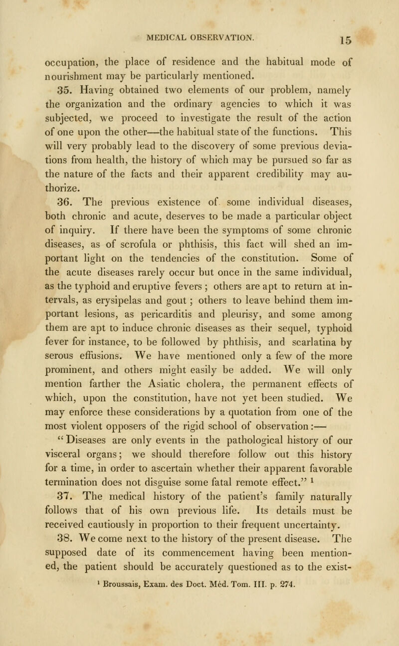 occupation, the place of residence and the habitual mode of nourishment may be particularly mentioned. 35. Having obtained two elements of our problem, namely the organization and the ordinary agencies to which it was subjected, we proceed to investigate the result of the action of one upon the other—^the habitual state of the functions. This will very probably lead to the discovery of some previous devia- tions from health, the history of which may be pursued so far as the nature of the facts and their apparent credibility may au- thorize. 36. The previous existence of some individual diseases, both chronic and acute, deserves to be made a particular object of inquiry. If there have been the symptoms of some chronic diseases, as of scrofula or phthisis, this fact will shed an im- portant light on the tendencies of the constitution. Some of the acute diseases rarely occur but once in the same individual, as the typhoid and eruptive fevers ; others are apt to return at in- tervals, as erysipelas and gout; others to leave behind them im- portant lesions, as pericarditis and pleurisy, and some among them are apt to induce chronic diseases as their sequel, typhoid fever for instance, to be followed by phthisis, and scarlatina by serous effusions. We have mentioned only a few of the more prominent, and others might easily be added. We will only mention farther the Asiatic cholera, the permanent effects of which, upon the constitution, have not yet been studied. We may enforce these considerations by a quotation from one of the most violent opposers of the rigid school of observation:—  Diseases are only events in the pathological history of our visceral organs; we should therefore follow out this history for a time, in order to ascertain whether their apparent favorable termination does not disguise some fatal remote effect. ^ 37. The medical history of the patient's family naturally follows that of his own previous life. Its details must be received cautiously in proportion to their frequent uncertainty. 38. We come next to the history of the present disease. The supposed date of its commencement having been mention- ed, the patient should be accurately questioned as to the exist- ' Broussais, Exam, des Doct. Med. Tom. HI. p. 274.