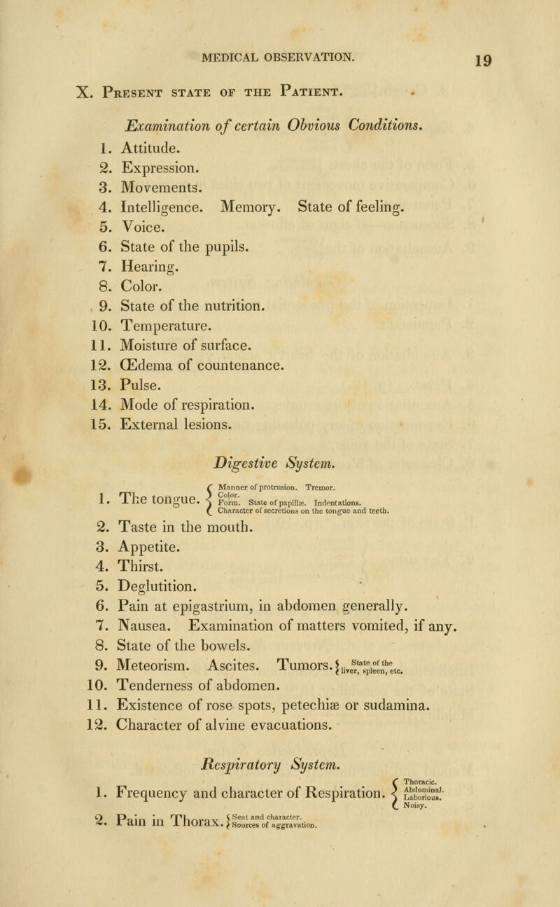 e Examination of certain Obvious Conditions. 1. Attitude. 2. Expression. 3. Movements. 4. Intelligence. Memory. State of feeling. 5. Voice. 6. State of the pupils. 7. Hearing. 8. Color. 10. Temperature. 11. Moisture of surface. 12. CEdema of countenance. 13. Pulse. 14. Mode of respiration. 15. External lesions. Digestive System. t Manner of proli :. The tongue. ] fo'™. state o ( Character of sec protrusion. Tremor. f papillfe. Indentations, secretions on the tongue and teeth. 2. Taste in the mouth. 3. Appetite. 4. Thirst. 5. Deglutition. 6. Pain at epigastrium, in abdomen generally. 7. Nausea. Examination of matters vomited, if any. 8. State of the bow^els. 9. Meteorism. Ascites. Tumors. ^ii4^^'^i°f^';|,^_ 10. Tenderness of abdomen. 11. Existence of rose spots, petechiae or sudamina. 12. Character of alvine evacuations. Respiratory System. 1. Frequency and character of Respiration. < f 4. JraUl in lllOraX.J sources of aggravation. Thoracic. Abdominoi. borioua. Noisy.