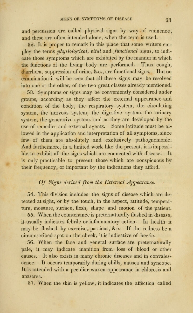 and percussion are called physical signs by way of eminence, and these are often intended alone, when the term is used. 52. It is proper to remark in this place that some writers em- ploy the terms physiological, vital and functional signs, to indi- cate those symptoms which are exhibited by the manner in which the functions of the living body are performed. Thus cough, diarrhoea, suppression of urine, &;c., are functional signs. But on examination it will be seen that all these signs may be resolved into one or the other, of the two great classes already mentioned. 53. Symptoms or signs may be conveniently considered under groups, according as they affect the external appearance and condition of the body, the respiratory system, the circulating system, the nervous system, the digestive system, the urinary system, the generative system, and as they are developed by the use of remedies and external agents. Some latitude must be al- lowed in the application and interpretation of all symptoms, since few of them are absolutely and exclusively pathognomonic. And furthermore, in a limited work like the present, it is impossi- ble to exhibit all the signs which are connected with disease. It is only practicable to present those which are conspicuous by their frequency, or important by the indications they afford. Of Signs derived from the External Appearance. 54. This division includes the signs of disease which are de- tected at sight, or by the touch, in the aspect, attitude, tempera- ture, moisture, surface, flesh, shape and motion of the patient. 55. When the countenance is preternaturally flushed in disease, it usually indicates febrile or inflammatory action. In health it may be flushed by exercise, passions, Stc. If the redness be a circumscribed spot on the cheek, it is indicative of hectic. 56. When the face and general surface are preternaturally pale, it may indicate inanition from loss of blood or other causes. It also exists in many chronic diseases and in convales- cence. It occurs temporarily during chills, nausea and syncope. It is attended with a peculiar waxen appearance in chlorosis and anasarca. 57. When the skin is yellow, it indicates the affection called