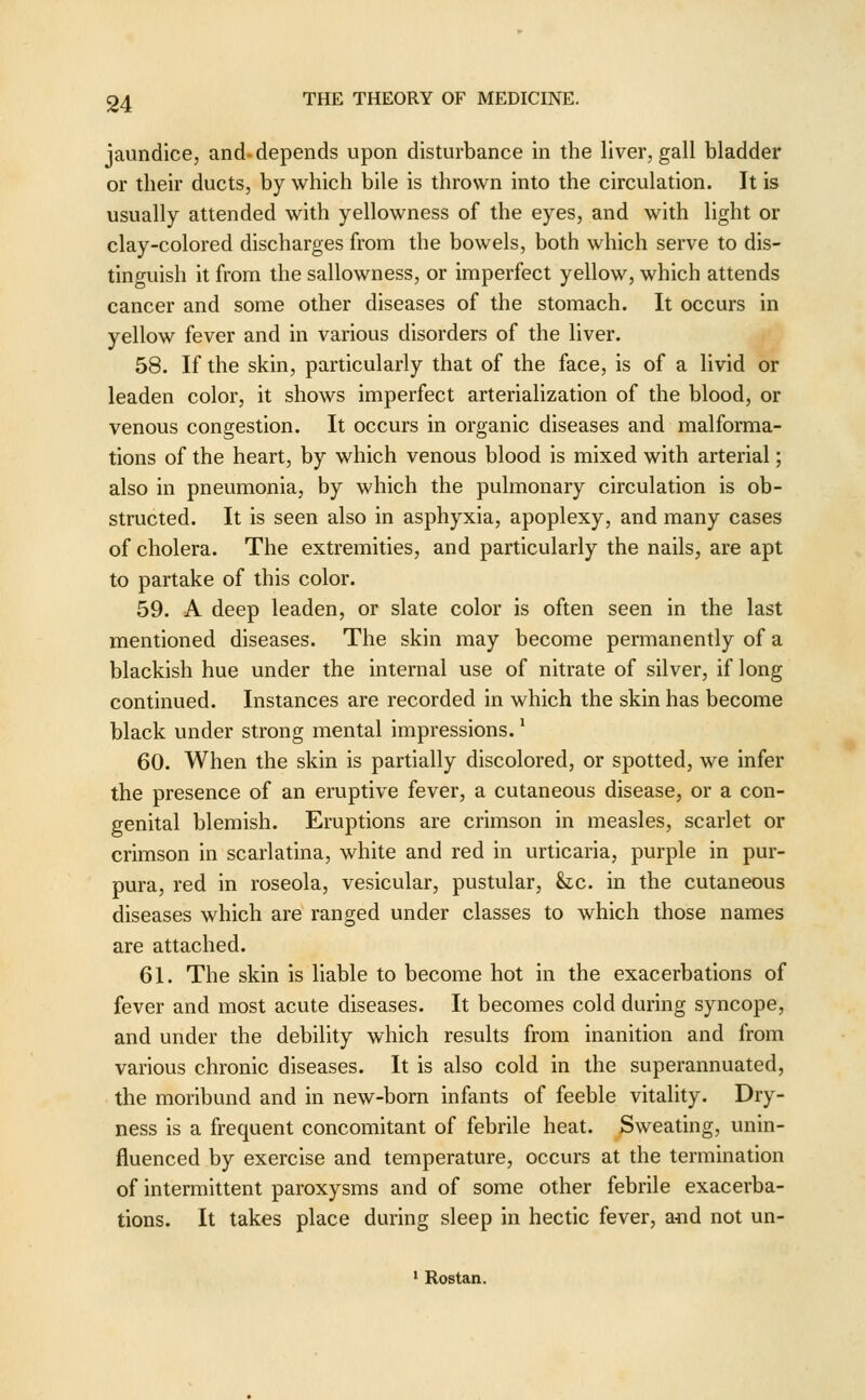jaundice, and-depends upon disturbance in the liver, gall bladder or their ducts, by which bile is thrown into the circulation. It is usually attended with yellowness of the eyes, and with light or clay-colored discharges from the bowels, both which serve to dis- tinguish it from the sallowness, or imperfect yellow, which attends cancer and some other diseases of the stomach. It occurs in yellow fever and in various disorders of the liver. 58. If the skin, particularly that of the face, is of a livid or leaden color, it shows imperfect arterialization of the blood, or venous congestion. It occurs in organic diseases and malforma- tions of the heart, by which venous blood is mixed with arterial; also in pneumonia, by which the pulmonary circulation is ob- structed. It is seen also in asphyxia, apoplexy, and many cases of cholera. The extremities, and particularly the nails, are apt to partake of this color. 59. A deep leaden, or slate color is often seen in the last mentioned diseases. The skin may become permanently of a blackish hue under the internal use of nitrate of silver, if long continued. Instances are recorded in which the skin has become black under strong mental impressions.' 60. When the skin is partially discolored, or spotted, we infer the presence of an eruptive fever, a cutaneous disease, or a con- genital blemish. Eruptions are crimson in measles, scarlet or crimson in scarlatina, white and red in urticaria, purple in pur- pura, red in roseola, vesicular, pustular, he. in the cutaneous diseases which are ranged under classes to which those names are attached. 61. The skin is liable to become hot in the exacerbations of fever and most acute diseases. It becomes cold during syncope, and under the debility which results from inanition and from various chronic diseases. It is also cold in the superannuated, the moribund and in new-born infants of feeble vitality. Dry- ness is a frequent concomitant of febrile heat. Sweating, unin- fluenced by exercise and temperature, occurs at the termination of intermittent paroxysms and of some other febrile exacerba- tions. It takes place during sleep in hectic fever, aiid not un- • Rostan.