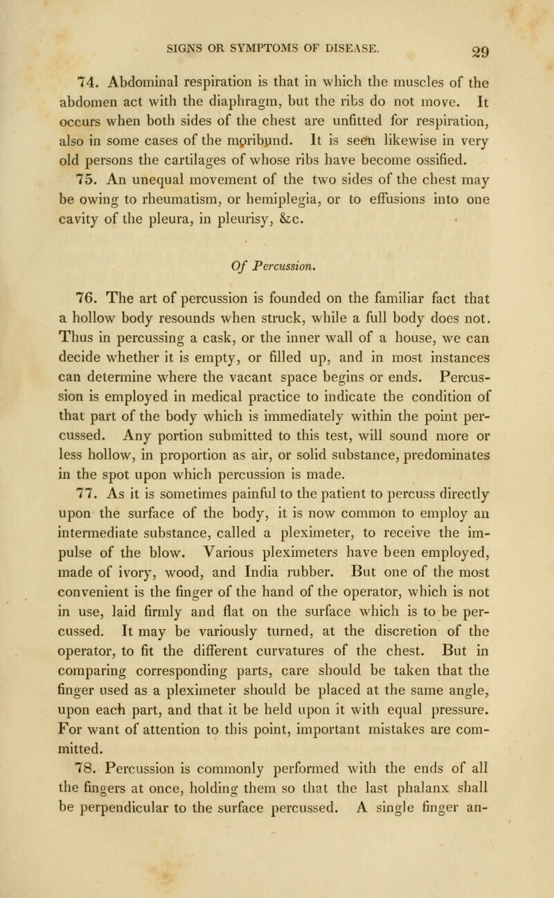 74. Abdominal respiration is that in which the muscles of the abdomen act with the diaphragm, but the ribs do not move. It occurs when both sides of the chest are unfitted for respiration, also in some cases of the mpribyind. It is seen likewise in very old persons the cartilages of whose ribs have become ossified. 75. An unequal movement of the two sides of the chest may be owing to rheumatism, or hemiplegia, or to effusions into one cavity of the pleura, in pleurisy, &lc. Of Percussion. 76. The art of percussion is founded on the familiar fact that a hollow body resounds when struck, while a full body does not. Thus in percussing a cask, or the inner wall of a house, we can decide whether it is empty, or filled up, and in most instances can determine where the vacant space begins or ends. Percus- sion is employed in medical practice to indicate the condition of that part of the body which is immediately within the point per- cussed. Any portion submitted to this test, will sound more or less hollow, in proportion as air, or solid substance, predominates in the spot upon which percussion is made. 77. As it is sometimes painful to the patient to percuss directly upon the surface of the body, it is now common to employ an intermediate substance, called a pleximeter, to receive the im- pulse of the blow. Various pleximeters have been employed, made of ivory, wood, and India rubber. But one of the most convenient is the finger of the hand of the operator, which is not in use, laid firmly and flat on the surface which is to be per- cussed. It may be variously turned, at the discretion of the operator, to fit the different curvatures of the chest. But in comparing corresponding parts, care should be taken that the finger used as a pleximeter should be placed at the same angle, upon each part, and that it be held upon it with equal pressure. For want of attention to this point, important mistakes are com- mitted. 78. Percussion is commonly performed with the ends of all the fingers at once, holding them so that the last phalanx shall be perpendicular to the surface percussed. A single finger an-