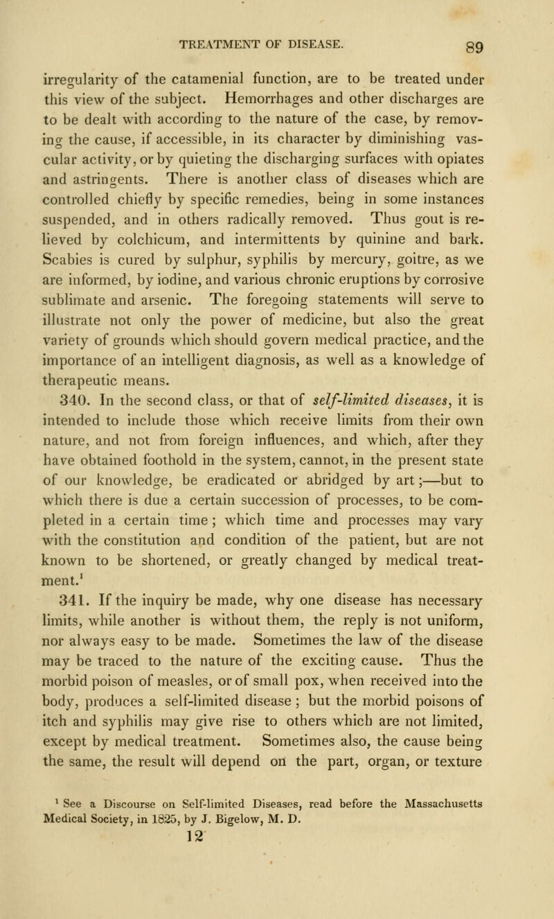 irregularity of the catamenial function, are to be treated under this view of the subject. Hemorrhages and other discharges are to be dealt with according to the nature of the case, by remov- ing the cause, if accessible, in its character by diminishing vas- cular activity, or by quieting the discharging surfaces with opiates and astringents. There is another class of diseases which are controlled chiefly by specific remedies, being in some instances suspended, and in others radically removed. Thus gout is re- lieved by colchicum, and intermittents by quinine and bark. Scabies is cured by sulphur, syphilis by mercury, goitre, as we are informed, by iodine, and various chronic eruptions by corrosive sublimate and arsenic. The foregoing statements will serve to illustrate not only the power of medicine, but also the great variety of grounds which should govern medical practice, and the importance of an intelligent diagnosis, as well as a knowledge of therapeutic means. 340. In the second class, or that of self-limited diseases, it is intended to include those which receive limits from their own nature, and not from foreign influences, and which, after they have obtained foothold in the system, cannot, in the present state of our knowledge, be eradicated or abridged by art;—but to which there is due a certain succession of processes, to be com- pleted in a certain time ; which time and processes may vary with the constitution and condition of the patient, but are not known to be shortened, or greatly changed by medical treat- ment.' 341. If the inquiry be made, why one disease has necessary limits, while another is without them, the reply is not uniform, nor always easy to be made. Sometimes the law of the disease may be traced to the nature of the exciting cause. Thus the morbid poison of measles, or of small pox, when received into the body, produces a self-limited disease ; but the morbid poisons of itch and syphilis may give rise to others which are not limited, except by medical treatment. Sometimes also, the cause being the same, the result will depend on the part, organ, or texture * See a Discourse on Self-limited Diseases, read before the Massachusetts Medical Society, in 1825, by J. Bigelow, M. D.