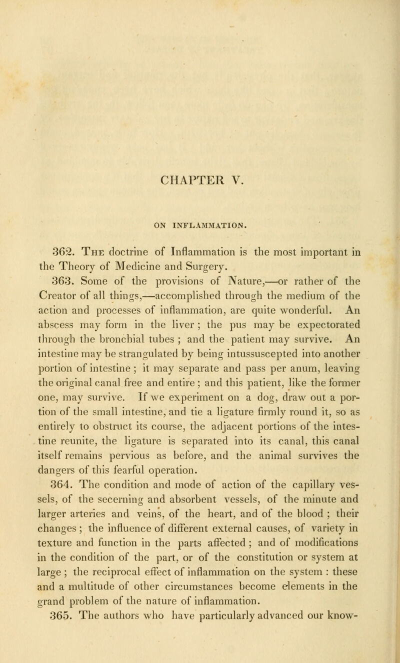 CHAPTER V. ON INFLAMMATION. 362. The doctrine of Inflammation is the most important in the Theory of Medicine and Surgery. 363. Some of the provisions of Nature,—or rather of the Creator of all things,—accomplished through the medium of the action and processes of inflammation, are quite wonderful. An abscess may form in the liver ; the pus may be expectorated through the bronchial tubes ; and the patient may survive. An intestine may be strangulated by being intussuscepted into another portion of intestine ; it may separate and pass per anum, leaving the original canal free and entire ; and this patient, like the former one, may survive. If we experiment on a dog, draw out a por- tion of the small intestine, and tie a ligature firmly round it, so as entirely to obstruct its course, the adjacent portions of the intes- tine reunite, the ligature is separated into its canal, this canal itself remains pervious as before, and the animal survives the dangers of this fearful operation. 364. The condition and mode of action of the capillary ves- sels, of the secerning and absorbent vessels, of the minute and larger arteries and veins, of the heart, and of the blood ; their changes ; the influence of different external causes, of variety in texture and function in the parts affected ; and of modifications in the condition of the part, or of the constitution or system at large ; the reciprocal effect of inflammation on the system : these and a multitude of other circumstances become elements in the grand problem of the nature of inflammation. 365. The authors who have particularly advanced our know-