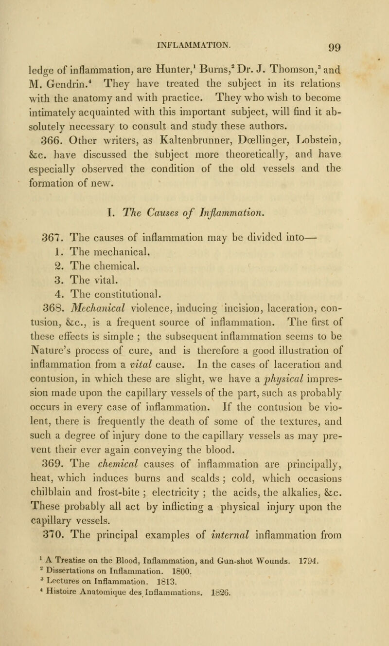 ledge of inflammation, are Hunter,' Burns,* Dr. J. Thomson,'' and M. Gendrin.* They have treated the subject in its relations with the anatomy and with practice. They who wish to become intimately acquainted with this important subject, will find it ab- solutely necessary to consult and study these authors. 366. Other writers, as Kaltenbrunner, Doellinger, Lobstein, he. have discussed the subject more theoretically, and have especially observed the condition of the old vessels and the formation of new. I. The Causes of Inflammation. 367. The causes of inflammation may be divided into— 1. The mechanical. 2. The chemical. 3. The vital. 4. The constitutional. 368. Mechanical violence, inducing incision, laceration, con- tusion, Sic, is a frequent source of inflammation. The first of these effects is simple ; the subsequent inflammation seems to be Nature's process of cure, and is therefore a good illustration of inflammation from a vital cause. In the cases of laceration and contusion, in which these are slight, we have a physical impres- sion made upon the capillary vessels of the part, such as probably occurs in every case of inflammation. If the contusion be vio- lent, there is frequently the death of some of the textures, and such a degree of injury done to the capillary vessels as may pre- vent their ever again conveying the blood. 369. The chemical causes of inflammation are principally, heat, which induces burns and scalds ; cold, which occasions chilblain and frost-bite ; electricity ; the acids, the alkalies, he. These probably all act by inflicting a physical injury upon the capillary vessels. 370. The principal examples of internal inflammation from ' A Treatise on the Blood, Inflammation, and Gun-shot Wounds. 1794. ^ Dissertations on Inflammation. 1800. ^ Lectures on Inflammation. 1813. * Histoire Anatomique des Inflammations. 182G.