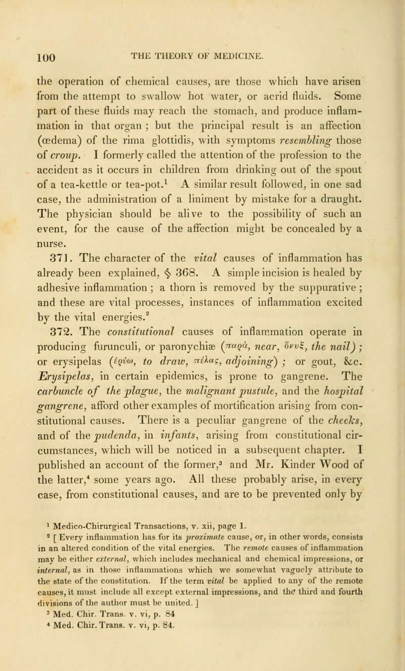 the operation of chemical causes, are those which have arisen from the attempt to swallow hot water, or acrid fluids. Some part of these fluids may reach the stomach, and produce inflam- mation in that organ ; but the principal result is an affection (oedema) of the rima glottidis, with symptoms resembling those of croup. I formerly called the attention of the profession to the accident as it occurs in children from drinking out of the spout of a tea-kettle or tea-pot.^ A similar result followed, in one sad case, the administration of a liniment by mistake for a draught. The physician should be alive to the possibility of such an event, for the cause of the affection might be concealed by a nurse. 371. The character of the vital causes of inflammation has already been explained, <§> 368. A simple incision is healed by adhesive inflammation ; a thorn is removed by the suppurative; and these are vital processes, instances of inflammation excited by the vital energies.^ 372. The constitutional causes of inflammation operate in producing furunculi, or paronychiae (jtuqu, near, ow^, the nail); or erysipelas (^^'^'''^ to draw, nslac, adjoining) ; or gout, &lc. Erysipelas, in certain epidemics, is prone to gangrene. The carbuncle of the plague, the malignant pustule, and the hospital gangrene, afford other examples of mortification arising from con- stitutional causes. There is a peculiar gangrene of the cheeks, and of the pudenda, in infants, arising from constitutional cir- cumstances, which will be noticed in a subsequent chapter. I published an account of the former,' and Mr. Kinder Wood of the latter,* some years ago. All these probably arise, in every case, from constitutional causes, and are to be prevented only by ' Medico-Chirurgical Transactions, v. xii, page 1. * [ Every inflammation has for its proximate cause, or, in other words, consists in an altered condition of the vital energies. The remote causes of inflammation may be either external, which includes mechanical and chemical impressions, or internal, as in those inflammations which we somewhat vaguely attribute to the state of the constitution. If the term vital be applied to any of the remote causes, it must include all except external impressions, and the third and fourth divisions of the author must be united. ] ' Med. Chir. Trans, v. vi, p. 84