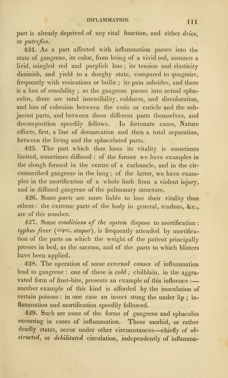 part is already deprived of any vital function, and either dries, or putrefies. 424. As a part affected with inflammation passes into the state of gangrene, its color, from being of a vivid red, assumes a livid, mingled red and purplish hue ; its tension and elasticity diminish, and yield to a doughy state, compared to quagmire, frequently with vesications or bullce ; its pain subsides, and there is a loss of sensibility ; as the gangrene passes into actual spha- celus, there are total insensibility, coldness, and discoloration, and loss of cohesion between the cutis or cuticle and the sub- jacent parts, and between those different parts themselves, and decomposition speedily follows. In fortunate cases. Nature effects, first, a line of demarcation and then a total separation, between the living and the sphacelated parts. 425. The part which thus loses its vitality is sometimes limited, sometimes diffused : of the former we have examples in the slough formed in the centre of a carbuncle, and in the cir- cumscribed gangrene in the lung; of the latter, we have exam- ples in the mortification of a whole limb from a violent injury, and in diffused gangrene of the pulmonary structure. 426. Some parts are more liable to lose their vitality than others : the extreme parts of the body in general, tendons, &;c.y are of this number. 427. Some conditions of the system dispose to mortification: typhus fever (jvcpog, stupor), is frequently attended by mortifica- tion of the parts on which the weight of the patient principally presses in bed, as the sacrum, and of the parts to which blisters have been applied. 428. The operation of some external causes of inflammation lead to gangrene : one of these is cold; chilblain, in the aggra- vated form of frost-bite, presents an example of this influence :— another example of this kind is afforded by the inoculation of certain poisons: in one case an insect stung the under lip ; in- flammation and mortification speedily followed. 429. Such are some of the forms of gangrene and sphacelus occurring in cases of inflammation. These morbid, or rather deadly states, occur under other circumstances—chiefly of ob- structed, or debilitated circulation, independently of inflamraa-