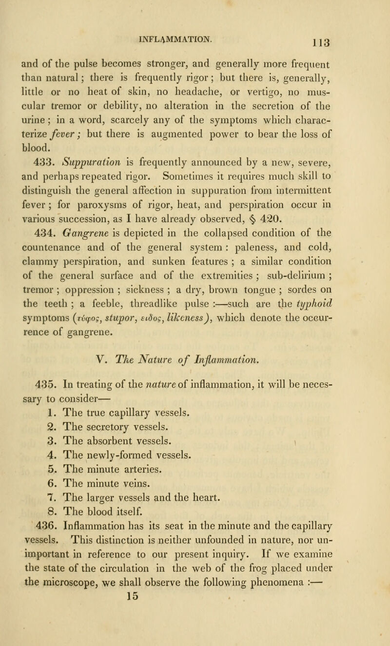 and of the pulse becomes stronger, and generally more frequent than natural; there is frequently rigor; but there is, generally, little or no heat of skin, no headache, or vertigo, no mus- cular tremor or debility, no alteration in the secretion of the urine ; in a word, scarcely any of the symptoms which charac- terize fever; but there is augmented power to bear the loss of blood. 433. Suppuration is frequently announced by a new, severe, and perhaps repeated rigor. Sometimes it requires much skill to distinguish the general affection in suppuration from intermittent fever ; for paroxysms of rigor, heat, and perspiration occur in various succession, as I have already observed, <^ 420. 434. Gangrene is depicted in the collapsed condition of the countenance and of the general system : paleness, and cold, clammy perspiration, and sunken features ; a similar condition of the general surface and of the extremities ; sub-delirium ; tremor ; oppression ; sickness ; a dry, brown tongue ; sordes on the teeth ; a feeble, threadlike pulse :—such are the typhoid symptoms (rvcpo;, stupor, eidog, likeness), which denote the occur- rence of gangrene. V. The Nature of Inflammation. 435. In treating of the nature of inflammation, it will be neces- sary to consider— 1. The true capillary vessels. 2. The secretory vessels. 3. The absorbent vessels. 4. The newly-formed vessels. 5. The minute arteries. 6. The minute veins. 7. The larger vessels and the heart. 8. The blood itself. 436. Inflammation has its seat in the minute and the capillary vessels. This distinction is neither unfounded in nature, nor un- important in reference to our present inquiry. If we examine the state of the circulation in the web of the frog placed under the microscope, we shall observe the following phenomena :— 15