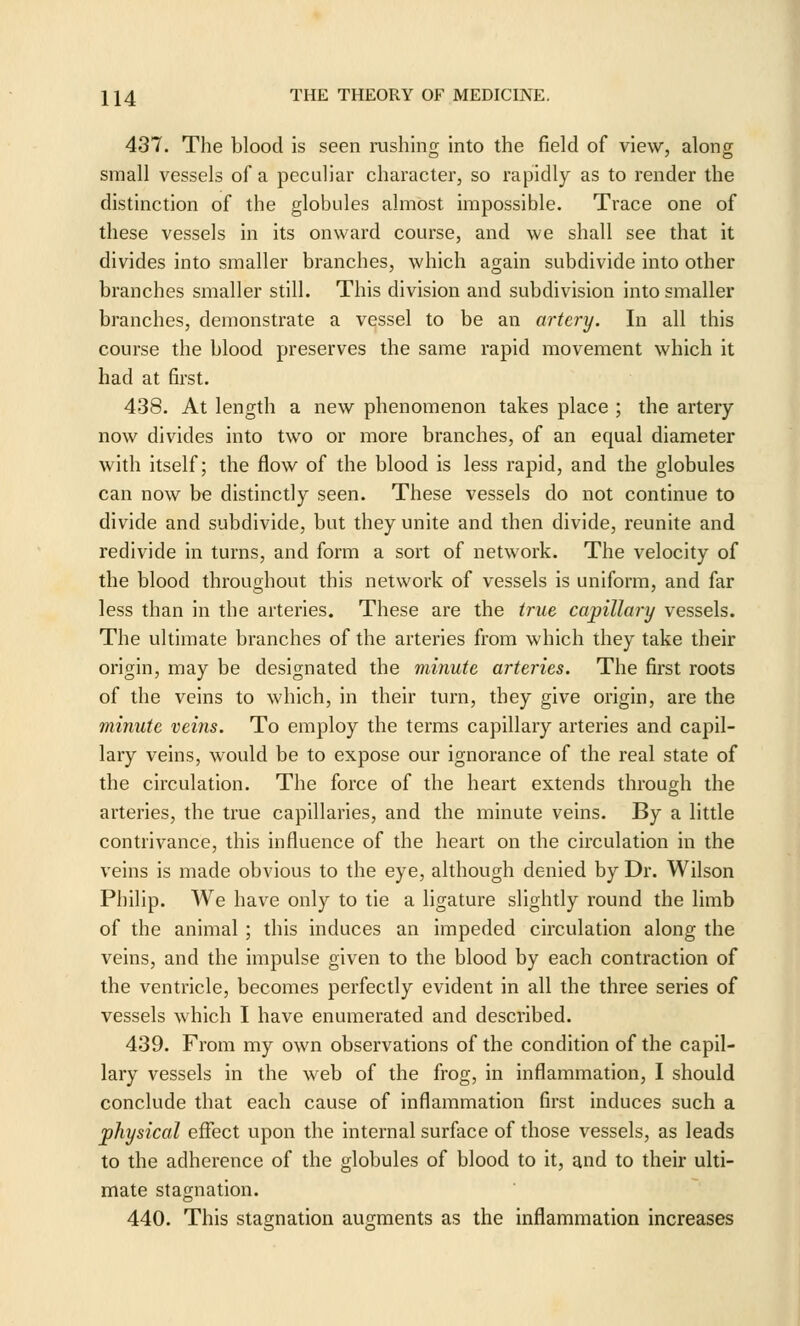 437. The blood is seen rushing into the field of view, along small vessels of a peculiar character, so rapidly as to render the distinction of the globules almost impossible. Trace one of these vessels in its onward course, and we shall see that it divides into smaller branches, which again subdivide into other branches smaller still. This division and subdivision into smaller branches, demonstrate a vessel to be an artery. In all this course the blood preserves the same rapid movement which it had at first. 438. At length a new phenomenon takes place ; the artery now divides into two or more branches, of an equal diameter with itself; the flow of the blood is less rapid, and the globules can now be distinctly seen. These vessels do not continue to divide and subdivide, but they unite and then divide, reunite and redivide in turns, and form a sort of network. The velocity of the blood throughout this network of vessels is uniform, and far less than in the arteries. These are the true capillary vessels. The ultimate branches of the arteries from which they take their origin, may be designated the minute arteries. The first roots of the veins to which, in their turn, they give origin, are the minute veins. To employ the terms capillary arteries and capil- lary veins, would be to expose our ignorance of the real state of the circulation. The force of the heart extends through the arteries, the true capillaries, and the minute veins. By a little contrivance, this influence of the heart on the circulation in the veins is made obvious to the eye, although denied by Dr. Wilson Philip. We have only to tie a ligature slightly round the limb of the animal ; this induces an impeded circulation along the veins, and the impulse given to the blood by each contraction of the ventricle, becomes perfectly evident in all the three series of vessels which I have enumerated and described. 439. From my own observations of the condition of the capil- lary vessels in the web of the frog, in inflammation, I should conclude that each cause of inflammation first induces such a physical effect upon the internal surface of those vessels, as leads to the adherence of the globules of blood to it, and to their ulti- mate stagnation. 440. This stagnation augments as the inflammation increases