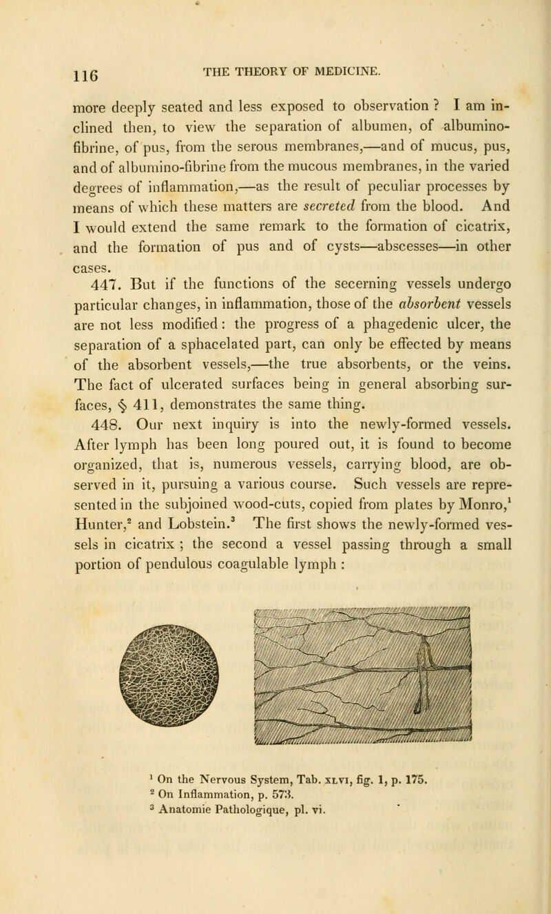 more deeply seated and less exposed to observation ? I am in- clined then, to view the separation of albumen, of albumino- fibrine, of pus, from the serous membranes,—and of mucus, pus, and of albumino-fibrine from the mucous membranes, in the varied degrees of inflammation,—as the result of peculiar processes by- means of which these matters are secreted from the blood. And I would extend the same i-emark to the formation of cicatrix, and the formation of pus and of cysts—abscesses—in other cases. 447. But if the functions of the secerning vessels undergo particular changes, in inflammation, those of the absorbent vessels are not less modified: the progress of a phagedenic ulcer, the separation of a sphacelated part, can only be effected by means of the absorbent vessels,—the true absorbents, or the veins. The fact of ulcerated surfaces being in general absorbing sur- faces, <§> 411, demonstrates the same thing. 448. Our next inquiry is into the newly-formed vessels. After lymph has been long poured out, it is found to become organized, that is, numerous vessels, carrying blood, are ob- served in it, pursuing a various course. Such vessels are repre- sented in the subjoined wood-cuts, copied from plates by Monro,' Hunter,^ and Lobstein.^ The first shows the newly-formed ves- sels in cicatrix ; the second a vessel passing through a small portion of pendulous coagulable lymph : W/jM^!^' ' On the Nervous System, Tab. xlvi, fig. 1, p. 175. ^ On Inflammation, p. 573. 3 Anatomie Pathologique, pi. vi.