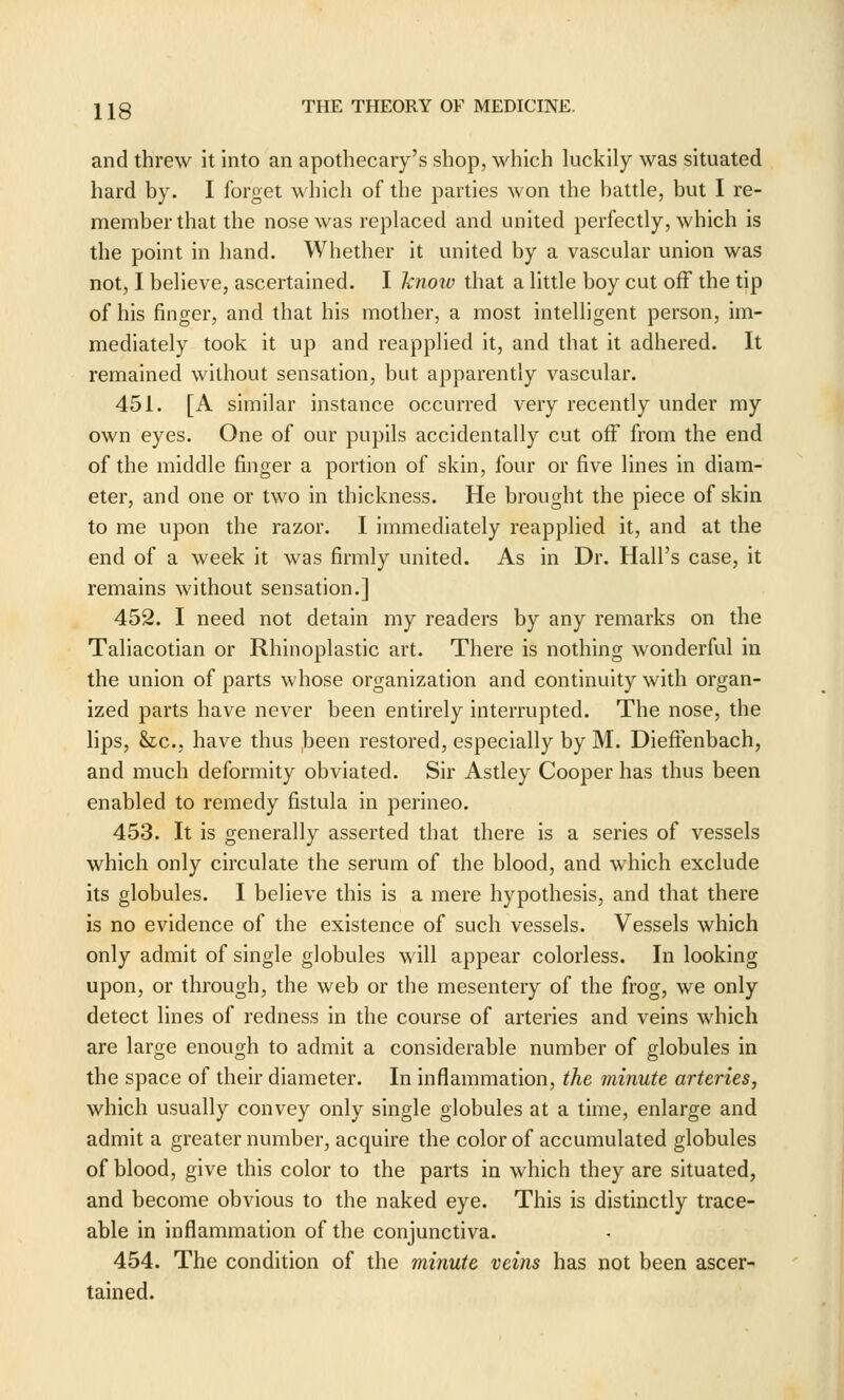 and threw it into an apothecary's shop, which luckily was situated hard by. I forget which of the parties won the battle, but I re- member that the nose was replaced and united perfectly, which is the point in hand. Whether it united by a vascular union was not, I believe, ascertained. I hnow that a little boy cut off the tip of his finger, and that his mother, a most intelligent person, im- mediately took it up and reapplied it, and that it adhered. It remained without sensation, but apparently vascular. 451. [A similar instance occurred very recently under my own eyes. One of our pupils accidentally cut off from the end of the middle finger a portion of skin, four or five lines in diam- eter, and one or two in thickness. He brought the piece of skin to me upon the razor. I immediately reapplied it, and at the end of a week it was firmly united. As in Dr. Hall's case, it remains without sensation.] 452. I need not detain my readers by any remarks on the Taliacotian or Rhinoplastic art. There is nothing wonderful in the union of parts whose organization and continuity with organ- ized parts have never been entirely interrupted. The nose, the lips, &tc., have thus been restored, especially by M. Dieftenbach, and much deformity obviated. Sir Astley Cooper has thus been enabled to remedy fistula in perineo. 453. It is generally asserted that there is a series of vessels which only circulate the serum of the blood, and which exclude its globules. I believe this is a mere hypothesis, and that there is no evidence of the existence of such vessels. Vessels which only admit of single globules will appear colorless. In looking upon, or through, the web or the mesentery of the frog, we only detect lines of redness in the course of arteries and veins which are large enough to admit a considerable number of globules in the space of their diameter. In inflammation, the minute arteries, which usually convey only single globules at a time, enlarge and admit a greater number, acquire the color of accumulated globules of blood, give this color to the parts in which they are situated, and become obvious to the naked eye. This is distinctly trace- able in inflammation of the conjunctiva. 454. The condition of the minute veins has not been ascer- tained.