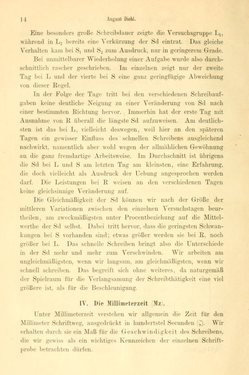 | 4 Loguat Dielil. Eine besonders große Schreibdauer zeigte die Versuchsgruppe L1( während in L> bereits eine Verkürzung der Sd eintrat. Das gleiche Verhalten kam bei S, und S_, zum Ausdruck, nur in geringerem Grade. Bei unmittelbarer Wiederholung einer Aufgabe wurde also durch- schnittlich rascher gesehrieben. Im einzelnen zeigt nur der zweite Tag bei L und der vierte bei S eine ganz geringfügige Abweichung von dieser Regel. In der Folge der Tagt- tritt bei den verschiedenen Schreibauf- gaben keine deutliche Neigung zu einer Veränderung von Sd nach einer bestimmten Richtung hervor. Immerhin hat der erste Tag mit Ausnahme von R überall die längste Sd aufzuweisen. Am deutlich- sten ist das bei L, vielleicht deswegen, weil hier an den späteren Tagen ein gewisser Einfluss des schnellen Schreibens ausgleichend nachwirkt, namentlich aber wohl wegen der allmählichen Gewöhnung an die ganz fremdartige Arbeitsweise. Im Durchschnitt ist übrigens die Sd bei L und S am letzten Tag am kleinsten, eine Erfahrung, die doch vielleicht als Ausdruck der Uebung angesprochen werden darf. Die Leistungen bei R weisen an den verschiedenen Tagen keine gleichsinnige Veränderung auf. Die Gleichmäßigkeit der S<1 können wir nach der Größe der mittleren Variationen zwischen den einzelnen Versuchstagen beur- theilen, am zweckmäßigsten unter Procentbeziehung auf die Mittel- werthe der Sd selbst. Dabei tritt hervor, dass die geringsten Schwan- kungen bei S vorhanden sind; etwas größer werden sie bei R, noch größer bei L. Das schnelle Schreiben bringt also die Unterschiede in der Sd mehr und mehr zum Verschwinden. Wir arbeiten am ungleichmäßigsten, wenn wir langsam, am gleichmäßigsten, wenn wir schnell schreiben. Das begreift sich ohne weiteres, da naturgemäß der Spielraum für die Verlangsamung der Schreibthätigkeit eine viel größere ist, als für die Beschleunigung. IV. Die Millimeterzeit (Mz). Unter Millimeterzeit verstehen wir allgemein die Zeit für den Millimeter Schriftweg, ausgedrückt in Hundertstel Secunden (C). Wir erhalten durch sie ein Maß für die Geschwindigkeit des Schreibens. die wir gewiss als ein wichtiges Kennzeichen der einzelnen Schrift- probe betrachten dürfen.