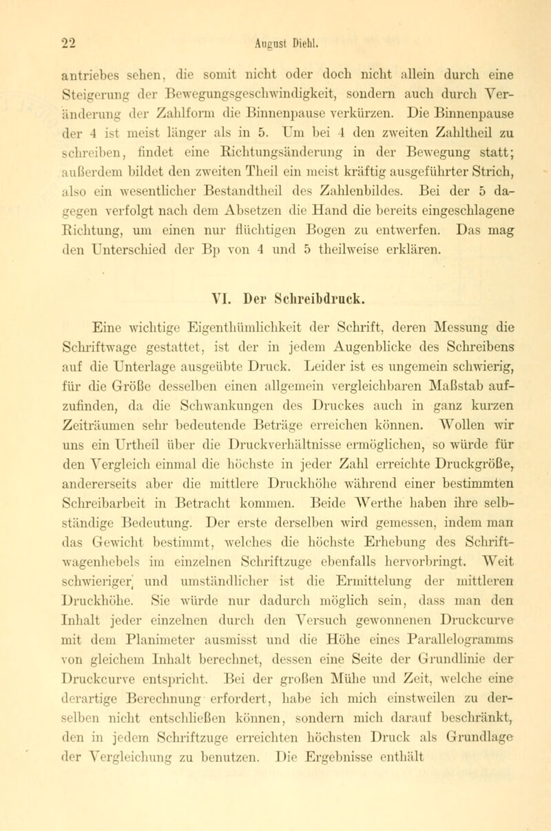 antriebes sehen, die somit nicht oder doch nicht allein durch eine Steigerung der Bewegungsgeschwindigkeit, sondern auch durch Ver- änderung der Zahlform die Binnenpause verkürzen. Die Binnenpause der 4 ist meist länger als in 5. Um bei 4 den zweiten Zahltheil zu schreiben, findet eine Richtungsänderung in der Bewegung statt; außerdem bildet den zweiten Theil ein meist kräftig ausgeführter Strich, also ein wesentlicher Bestandteil des Zahlenbildes. Bei der 5 da- gegen verfolgt nach dem Absetzen die Hand die bereits eingeschlagene Richtung, um einen nur flüchtigen Bogen zu entwerfen. Das mag den Unterschied der Bp von 4 und 5 theilweise erklären. VI. Der Schreibdruck. Eine wichtige Eigentümlichkeit der Schrift, deren Messung die Schriftwage gestattet, ist der in jedem Augenblicke des Schreibens auf die Unterlage ausgeübte Druck. Leider ist es ungemein schwierig, für die Größe desselben einen allgemein vergleichbaren Maßstab auf- zufinden, da die Schwankungen des Druckes auch in ganz kurzen Zeiträumen sehr bedeutende Beträge erreichen können. Wollen wir uns ein Urtheil über die Druckverhältnisse ermöglichen, so würde für den Vergleich einmal die höchste in jeder Zahl erreichte Druckgröße, andererseits aber die mittlere Druckhöhe während einer bestimmten Schreibarbeit in Betracht kommen. Beide Werthe haben ihre selb- ständige Bedeutung. Der erste derselben wird gemessen, indem man das Gewicht bestimmt, welches die höchste Erhebung des Schrift- wagenhebels im einzelnen Schriftzuge ebenfalls hervorbringt. Weit schwieriger und umständlicher ist die Ermittelung der mittleren Druckhöhe. Sie würde nur dadurch möglich sein, dass man den Inhalt jeder einzelnen durch den Versuch gewonnenen Druckcurve mit dem Planimeter ausmisst und die Höhe eines Parallelogramms von gleichem Inhalt berechnet, dessen eine Seite der Grundlinie der Druckcurve entspricht. Bei der großen Mühe und Zeit, welche eine derartige Berechnung erfordert, habe ich mich einstweilen zu der- selben nicht entschließen können, sondern mich darauf beschränkt, den in jedem Schriftzuge erreichten höchsten Druck als Grundlage der Vergleichung zu benutzen. Die Ergebnisse enthält