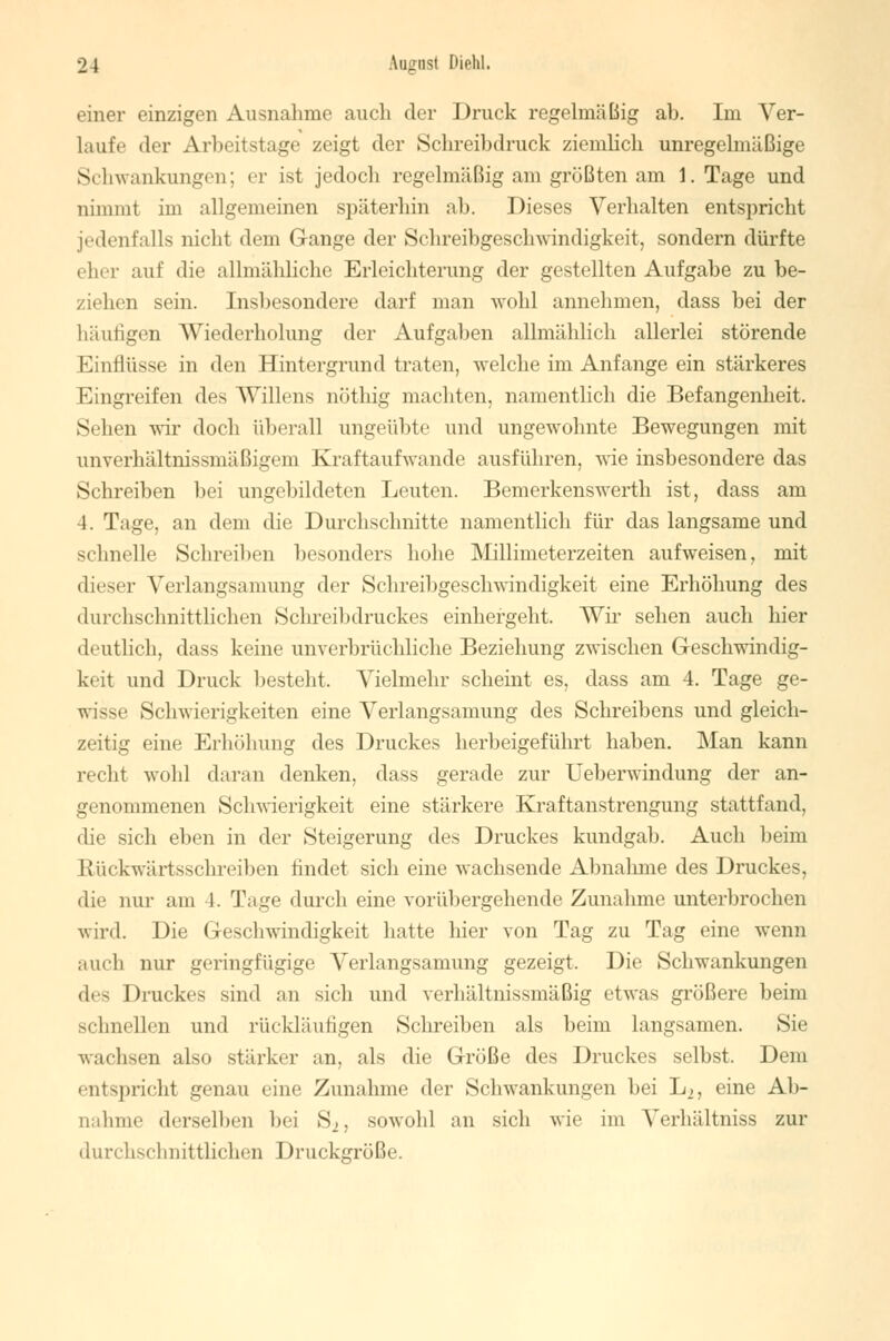 einer einzigen Ausnahme auch der Druck regelmäßig ab. Im Ver- laufe der Arbeitstage zeigt der Schreibdruck ziemlich unregelmäßige Schwankungen; er ist jedoch regelmäßig am größten am I.Tage und nimmt im allgemeinen späterhin ab. Dieses Verhalten entspricht jedenfalls nicht dem Gange der Schreibgeschwindigkeit, sondern dürfte eher auf die allmähliche Erleichterung der gestellten Aufgabe zu be- ziehen sein. Insbesondere darf man wohl annehmen, dass bei der häutigen Wiederholung der Aufgaben allmählich allerlei störende Einflüsse in den Hintergrund traten, welche im Anfange ein stärkeres Eingreifen des Willens nöthig machten, namentlich die Befangenheit. Sehen wir doch überall ungeübte und ungewohnte Bewegungen mit unverhältnissmäßigem Kraftaufwande ausführen, wie insbesondere das Schreiben bei ungebildeten Leuten. Bemerkenswerth ist, dass am 4. Tage, an dem die Durchschnitte namentlich für das langsame und schnelle Schreiben besonders hohe Millimeterzeiten aufweisen, mit dieser Verlangsamung der Schreibgeschwindigkeit eine Erhöhung des durchschnittlichen Schreibdruckes einhergeht. Wir sehen auch hier deutlich, dass keine unverbrüchliche Beziehung zwischen Geschwindig- keit und Druck besteht. Vielmehr scheint es, dass am 4. Tage ge- wisse Schwierigkeiten eine Verlangsamung des Schreibens und gleich- zeitig eine Erhöhung des Druckes herbeigeführt haben. Man kann recht wohl daran denken, dass gerade zur Ueberwindung der an- genommenen Schwierigkeit eine stärkere Kraftanstrengung stattfand, die sich eben in der Steigerung des Druckes kundgab. Auch beim Rückwärtsschreiben findet sich eine wachsende Abnalnne des Druckes, die nur am 1. Tage durch eine vorübergehende Zunahme unterbrochen wird. Die Geschwindigkeit hatte hier von Tag zu Tag eine wenn auch nur geringfügige Vcrlangs;imung gezeigt. Die Schwankungen des Druckes sind an sich und verhältnissmäßig etwas größere beim schnellen und rückläufigen Schreiben als beim langsamen. Sie wachsen also stärker an, als die Größe des Druckes selbst. Dem entspricht genau eine Zunahme der Schwankungen bei Lo, eine Ab- Dahme derselben bei S2, sowohl an sich wie im Verhältniss zur durchschnittlichen Druckgröße.