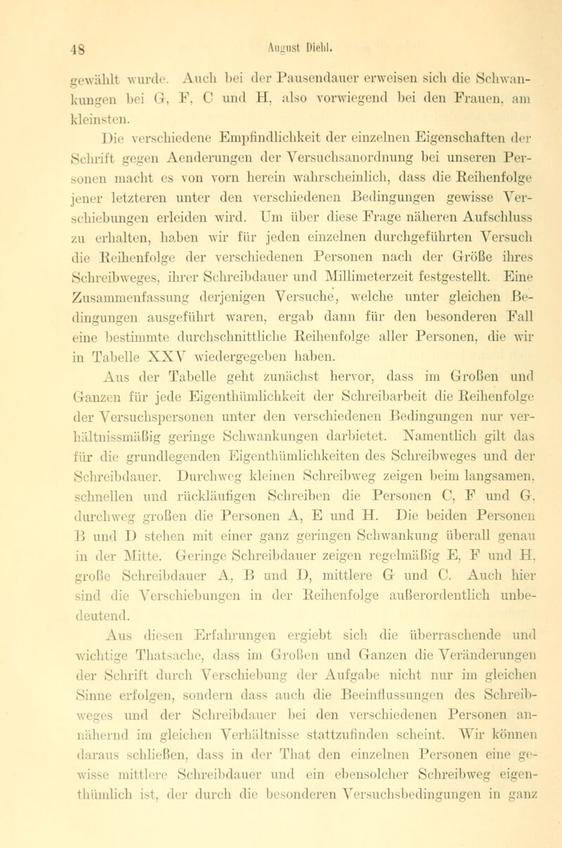 gewählt wurde. Auch bei der Pausendauer erweisen sieh die Schwan- kungen bei G, F, C und H, also vorwiegend bei den Frauen, am kleinsten. Die verschiedene Empfindlichkeit der einzelnen Eigenschaften der Schritt gegen Aenderungen der Versuchsanordnung bei unseren Per- sonen macht es von vorn herein wahrscheinlich, dass die Reihenfolge jener letzteren unter den verschiedenen Bedingungen gewisse Ver- schiebungen erleiden wird. Um über diese Frage näheren Aufschluss zu erhalten, haben wir für jeden einzelnen durchgeführten Versuch die Reihenfolge der verschiedenen Personen nach der Größe ihres Schreibweges, ihrer Schreibdauer und Millimeterzeit festgestellt. Eine Zusammenfassung derjenigen Versuche, welche unter gleichen Be- dingungen ausgeführt waren, ergab dann für den besonderen Fall eine bestimmte durchschnittliche Reihenfolge aller Personen, die wir in Tabelle XXV wiedergegeben haben. Aus der Tabelle geht zunächst hervor, dass im Großen und Ganzen für jede Eigentümlichkeit der Schreibarbeit die Reihenfolge der Versuchspersonen unter den verschiedenen Bedingungen nur ver- hältnissmäßig geringe Schwankungen darbietet. Namentlich gilt das für die grundlegenden Eigentümlichkeiten des Schreibweges und der Schreibdauer. Durchweg kleinen Schreibweg zeigen beim langsamen, schnellen und rückläufigen Schreiben die Personen C, F und G. durchweg großen die Personen A, E und H. Die beiden Personen ii und D stehen mit einer ganz geringen Schwankung überall genau in der Mitte. Geringe Schreibdauer zeigen regelmäßig E, F und H, ße Schreibdauer A, B und D, mittlere G und C. Auch hier sind die Verschiebungen in der Reihenfolge außerordentlich unbe- deutend. Aus diesen Erfahrungen ergiebt sich die überraschende und wichtige Thatsache, dass im Großen und Ganzen die Veränderungen der Schrift durch Verschiebung der Aufgabe nicht nur im gleichen Sinne erfolgen, sondern dass auch die Beeinflussungen des Schreib- weges und der Schreibdauer bei den verschiedenen Personen an- nähernd im gleichen Verhältnisse stattzufinden scheint. Wir können daraus schließen, dass in der That den einzelnen Personen eine ge- wisse mittlere Schreibdauer und ein ebensolcher Schreibweg eigen- tümlich ist, der durch die besonderen Versuchsbedingungen in ganz