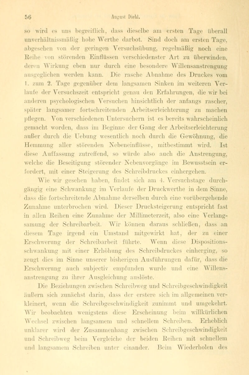 so wird es uns begreiflich, dass dieselbe am eisten Tage überall unverhältnissmäßig hohe Werthe darbot. Sind doch am ersten Tage, abgesehen von der geringen Versuchsübung, regelmäßig noch eine Reihe von störenden Einflüssen verschiedenster Art zu überwinden, i Wirkung eben nur durch eine besondere Willensanstrengung ausgeglichen werden kann. Die rasche Abnahme des Druckes vom 1. zum 2. Tage gegenüber dem langsamen Sinken im weiteren Ver- hülle der Versuchszeil entspricht genau den Erfahrungen, die wir bei anderen psychologischen Versuchen hinsichtlich der anfangs rascher, später langsamer fortschreitenden Arbeitserleichterung zu machen pflegen. Von verschiedenen Untersuchern ist es bereits wahrscheinlich gemacht worden, dass im Beginne der (lang der Arbeitserleichterung außer durch die üebung wesentlich noch durch die Gewöhnung, die Hemmung aller störenden Nebeneinflüsse, mitbestimmt wird. Ist diese Auffassung zutreffend, so würde also auch die Anstrengung, welche die Beseitigung störender Nebenvorgänge im Bewusstsein er- fordert, mit einer Steigerung des Schreibdruckes einhergehen. Wie wir gesehen haben, findet sich am !. Versuchstage durch- gängig eine Schwankung im Verlaufe der Druckwerthe in dem Sinne. dass die fortschreitende Abnahme derselben durch eine vorübergehende Zunahme unterbrochen wird. Dieser Drucksteigerung entspricht Eas1 in allen Reihen eine Zunahme der Millimeterzeit, also eine Verlang- samung der Schreibarbeit. Wir können daraus schließen, dass an diesem Tage irgend ein Umstand mitgewirkt hat, der zu einer Erschwerung der Schreibarbeit führte. Wenn diese Dispositions- schwankung mit einer Erhöhung des Schreibdruckes einherging, so zeugt flies im Sinne unserer bisherigen Ausführungen da für. da--- die Erschwerung auch subjeetiv empfunden wurde und eine Willens- anstrengung zu ihre!' Ausgleichung auslöste. Die Beziehungen zwischen Schreibweg und Schreibgeschwindigkeit äußern sich zunächst darin, dass der erstere sich im allgemeinen ver- kleinert, wenn dir Schreibgeschwindigkeit zunimmt und umgekehrt. Wir beobachten wenigstens diese Erscheinung beim willkürlichen Wechsel /wischen langsamem und schnellem Schreiben. Erheblich unklarer wird der Zusammenhang zwischen Schreibgeschwindigkeit und Schreibweg beim Vergleiche der beiden Reihen mit schnellem und langsamem Schreiben unter i inander. Beim Wiederholen des