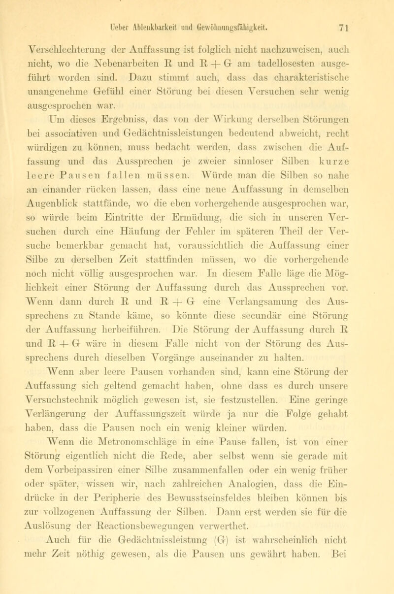 VerschL chterung der Auffassung ist folglich nicht nachzuweisen, auch nicht, wo die Nebenarbeiten R und R + G am tadellosesten ausge- führt worden sind. Dazu stimmt auch, dass das charakteristische unangenehme Gefühl einer Störung bei diesen Versuchen Behr wenig ausgesprochen war. Cm dieses Ergebnis*, das von der Wirkung derselben Störungen bei associativen und Gedächtnissleistungen bedeutend abweicht, rechl würdigen zu können, muss bedacht werden, dass zwischen die Auf- fassung und das Aussprechen je zweier sinnloser Silben kurze Leere Pausen lallen müssen. Würde man die Silben so nahe au einander rücken lassen, dass eine neue Auffassung in demselben Augenblick stattfände, wo die eben vorhergehende ausgesprochen war, so würde beim Eintritte der Ermüdung, die sich in unseren Ver- suchen durch eine Häufung der Fehler im späteren Theil der Ver- suche bemerkbar gemacht bat, voraussichtlich die Auffassung einer Silbe zu derselben Zeit stattfinden müssen, wo die vorhergehende noch nicht völlig ausgesprochen war. In diesem Falle läge die Mög- lichkeit einer Störung der Auffassung durch das Aussprechen vor. Wenn dann durch R und R -(- G eine Verlangsamung des Aus- sprechens zu Stande käme, so könnte diese secundär eine Störung der Auffassung herbeiführen. Die Störung der Auffassung durch R und R 4- G wäre in diesem Falle nicht von der Störung des Aus- sprechens durch dieselben Vorgänge auseinander zu halten. Wenn aber leere Pausen vorhanden sind, kann eine Störung der Auffassung sich geltend gemacht haben, ohne dass es durch unsere Versuchstechnik möglich gewesen ist, sie festzustellen. Eine geringe Verlängerung der Auffassungszeit würde ja nur die Folge gehabt haben, dass die Pausen noch ein wenig kleiner würden. AVenn die Metronoinschläge in eine Pause fallen, ist von einer Störung eigentlich nicht die Rede, aber selbst wenn sie gerade mit dem Vorbeipassiren einer Silbe zusammenfallen oder ein wenig früher oder später, wissen wir, nach zahlreichen Analogien, dass die Ein- drücke in der Peripherie des Bewus^einsfeldes bleiben können bis zur vollzogenen Auffassung der Silben. Dann erst werden sie für die Auslösung der Reactionsbewegungen verwerthet. Auch für die Gedächtni-^sleistung (G) ist wahrscheinlich nicht mehr Zeit nöthig gewesen, als die Pausen uns gewährt haben. Bei