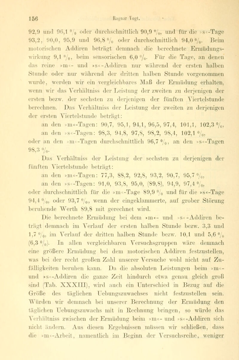 92,9 und 96,1 °/o °der durchschnittlich 90,9 %> und für die s -Tage 93,2, 90,0, 95,9 und 96,8% oder durchschnittlich 94,0%. Beim motorischen Addiren beträgt demnach die berechnete Ermtidungs- wirkung 9,1%, l)eim sensorischen 6,0%. Für die Tage, an denen das reine »m«- und »s«-Addiren nur während der ersten halben Stunde oder nur während der dritten halben Stunde vorgenommen wurde, werden wir ein vergleichbares Maß der Ermüdung erhalten, wenn wir das Yerliältniss dn Leistung der zweiten zu derjenigen der eisten bezw. der sechsten zu derjenigen der fünften Viertelstunde berechnen. Das Verhältniss der Leistung der zweiten zu derjenigen der ersten Viertelstunde beträgt: an den »m «-Tagen: 90,7, 95,1,94,1,96,5,97,4, 101,1, 102,3%, an den »s «-Tagen: 98,3, 94,8, 97,8, 98,2, 98,4, 102,1%, oder an den m -Tagen durchschnittlich 96,7%, an den »s«-Tagen '.'s.:; % Das Verhältniss der Leistung der sechsten zu derjenigen der fünften Viertelstunde beträgt: an den »m «-Tagen: 77,3, 88,2, 92,8, 93,2, 90,7, 95,7%, an den »s -Tagen: 91,0, 93,8, 95,0, (89,8), 94,9, 97,4%, oder durchschnittlich für die »m< -Tage 89,9 % und für die »s«-Tage 94,4%,, oder 93,7%, wenn der eingeklammerte, auf grober Störung beruhende Werth 89,8 mit gerechnet wird. Die berechnete Ermüdung bei dem >m«- und s«-Addiren be- trägt demnach im Verlauf der ersten halben Stunde bezw. 3,3 und 1,7%, im Verlauf der dritten halben Stunde bezw. 10,1 und 5,6% (6,3 %). In allen vergleichbaren Versuchsgruppen wäre demnach eine größere Ermüdung bei dem motorischen Addiren festzustellen, was bei der recht großen Zahl unserer Versuche wohl nicht auf Zu- fälligkeiten beruhen kann. Da die absoluten Leistungen beim in - und »s -Addiren die ganze Zeit hindurch etwa genau gleich groß sind Tab. XXXIII). wird auch ein Unterschied in Bezug auf die (Jrüße des täglichen üebungszuwachses nicht festzustellen sein. Würden wir demnach bei unsere]' Berechnung der Ermüdung den täglichen Oebungszuwaclis mit in Ueclinung bringen, so würde das Verhältniss zwischen der Ermüdung beim m - und »s«-Addiren sich nicht ändern. Aus diesen Ergebnissen müssen wir schließen, dass die m -Arbeit, namentlich im Beginn der Versuchsreihe, weniger