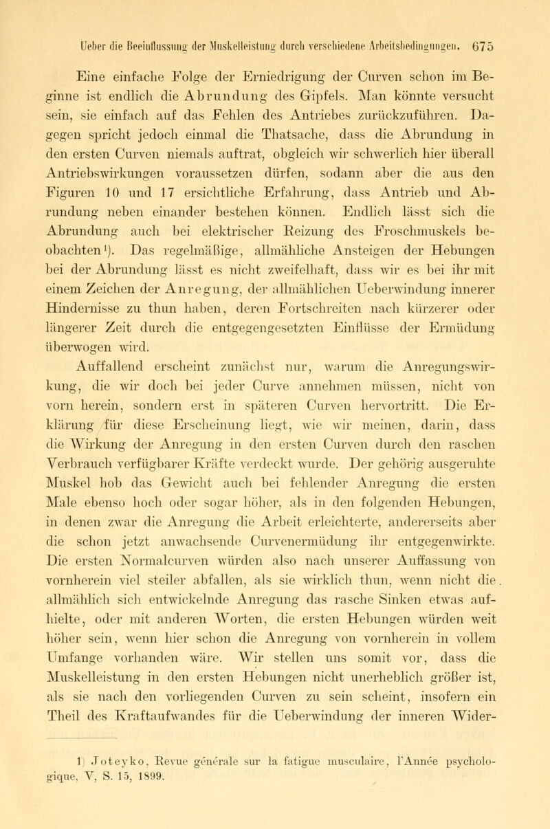 Eine einfache Folge der Erniedrigung der Curven schon im Be- ginne ist endlich die Abrundung des Gipfels. Man könnte versucht sein, sie einfach auf das Fehlen des Antriebes zurückzuführen. Da- gegen spricht jedoch einmal die Thatsache, dass die Abrundung in den ersten Curven niemals auftrat, obgleich wir schwerlich hier überall Antriebswirkungen voraussetzen dürfen, sodann aber die aus den Figuren 10 und 17 ersichtliche Erfahrung, dass Antrieb und Ab- rundung neben einander bestehen können. Endlich lässt sich die Abrundung auch bei elektrischer Reizung des Froschmuskels be- obachten1). Das regelmäßige, allmähliche Ansteigen der Hebungen bei der Abrundung lässt es nicht zweifelhaft, dass wir es bei ihr mit einem Zeichen der Anregung, der allmählichen Ueberwindung innerer Hindernisse zu thun haben, deren Fortschreiten nach kürzerer oder längerer Zeit durch die entgegengesetzten Einflüsse der Ermüdung überwogen wird. Auffallend erscheint zunächst nur, warum die Anregungswir- kimg, die wir doch bei jeder Curve annehmen müssen, nicht von vorn herein, sondern erst in späteren Curven hervortritt. Die Er- klärung für diese Erscheinung liegt, wie wir meinen, darin, dass die Wirkung der Anregung in den ersten Curven durch den raschen Verbrauch verfügbarer Kräfte verdeckt wurde. Der gehörig ausgeruhte Muskel hob das Gewicht auch bei fehlender Anregung die ersten Male ebenso hoch oder sogar höher, als in den folgenden Hebungen, in denen zwar die Anregung die Arbeit erleichterte, andererseits aber die schon jetzt anwachsende Curvenermüdung ihr entgegenwirkte. Die ersten Normalcurven würden also nach unserer Auffassung von vornherein viel steiler abfallen, als sie wirklich thun, wenn nicht die. allmählich sich entwickelnde Anregung das rasche Sinken etwas auf- hielte, oder mit anderen Worten, die ersten Hebungen würden weit höher sein, wenn hier schon die Anregung von vornherein in vollem Umfange vorhanden wäre. Wir stellen uns somit vor, dass die Muskelleistung in den ersten Hebungen nicht unerheblich größer ist, als sie nach den vorliegenden Curven zu sein scheint, insofern ein Theil des Kraftaufwandes für die Ueberwindnnsr der inneren Wider- 1) Joteyko, Revue generale sur la fatigue musculaire, 1'Armee psycholo- gique, V, S. 15, 1899.