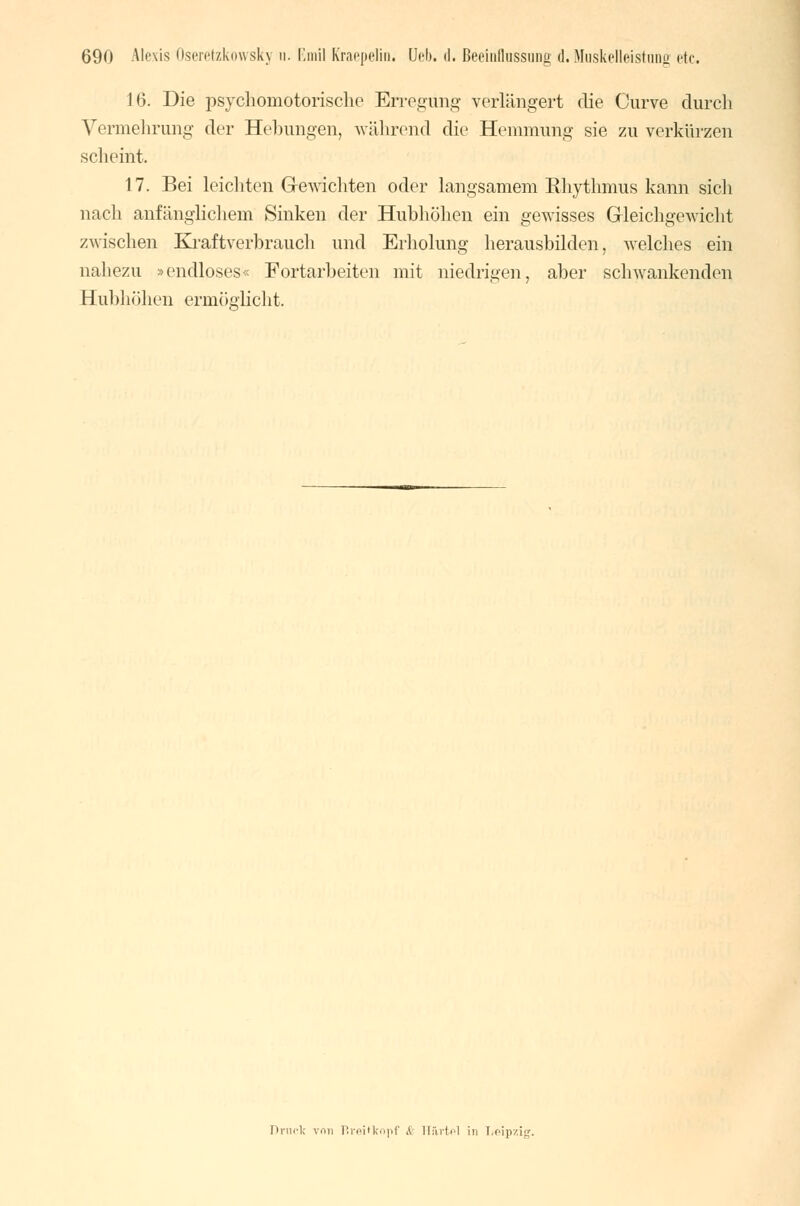 16. Die psychomotorische Erregung verlängert die Curve durch Vermehrung der Hebungen, während die Hemmung sie zu verkürzen scheint, 17. Bei leichten Gewichten oder langsamem Rhythmus kann sich nach anfänglichem Sinken der Hubhöhen ein gewisses Gleichgewicht zwischen Kraftverbrauch und Erholung herausbilden, welches ein nahezu »endloses« Fortarbeiten mit niedrigen, aber schwankenden H ubhöhen ermöglicht. hnirlc v.ui Rreitkopf & H&rtal in Leipzig.