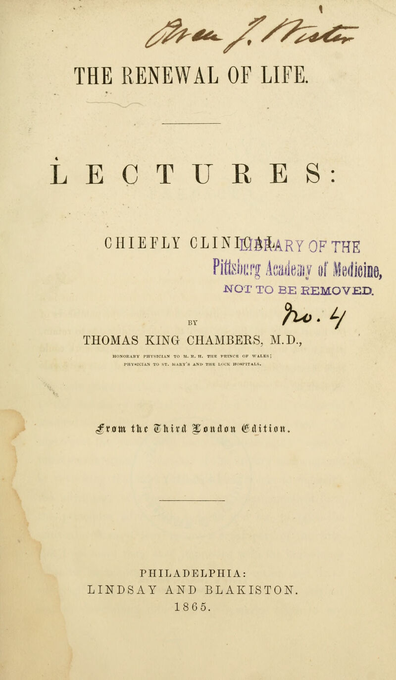 1 THE RENEWAL OF LIFE. LECTURES: CHIEFLY CLINIMMRYOFTHE Pittsiii;'! kikm iif llsdicine, NOT TO BE EEM.OVED. THOMAS KING CHAMBERS, M.D., HONORARY PHYSICIAN TO H. H. H. THE VRTNCK OF WALE PHYHICIAN TO ST. MAKV's ANE> THK LuCK HOSPITALS. gxam i\xt ^'hixA ^onAott (^Aitian. PHILADELPHIA: LINDSAY AND BLAKISTON. 1865.
