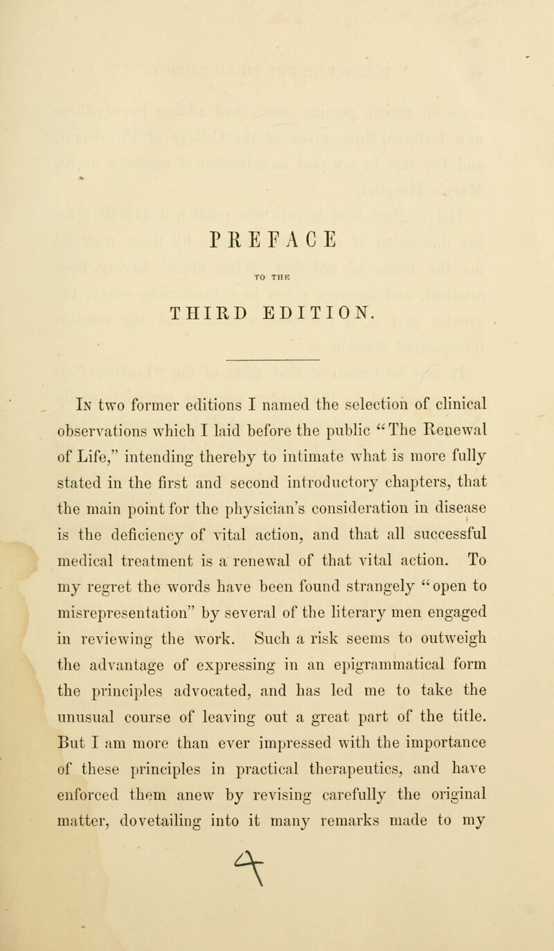 PREFACE THIRD EDITION, In two former editions I named the selection of clinical observations which I laid before the public  The Reuewal of Life, intending thereby to intimate what is more fully stated in the first and second introductory chapters, that the main point for the physician's consideration in disease is the deficiency of vital action, and that all successful medical treatment is a renewal of that vital action. To my regret the words have been found strangely  open to misrepresentation by several of the literary men engaged in reviewing the work. Such a risk seems to outweigh the advantage of expressing in an epigrammatical form the principles advocated, and has led me to take the unusual course of leaving out a great part of the title. But I am more than ever impressed with the importance of these principles in practical therapeutics, and have enforced them anew by revising carefully the original matter, dovetailing into it many remarks made to my ^