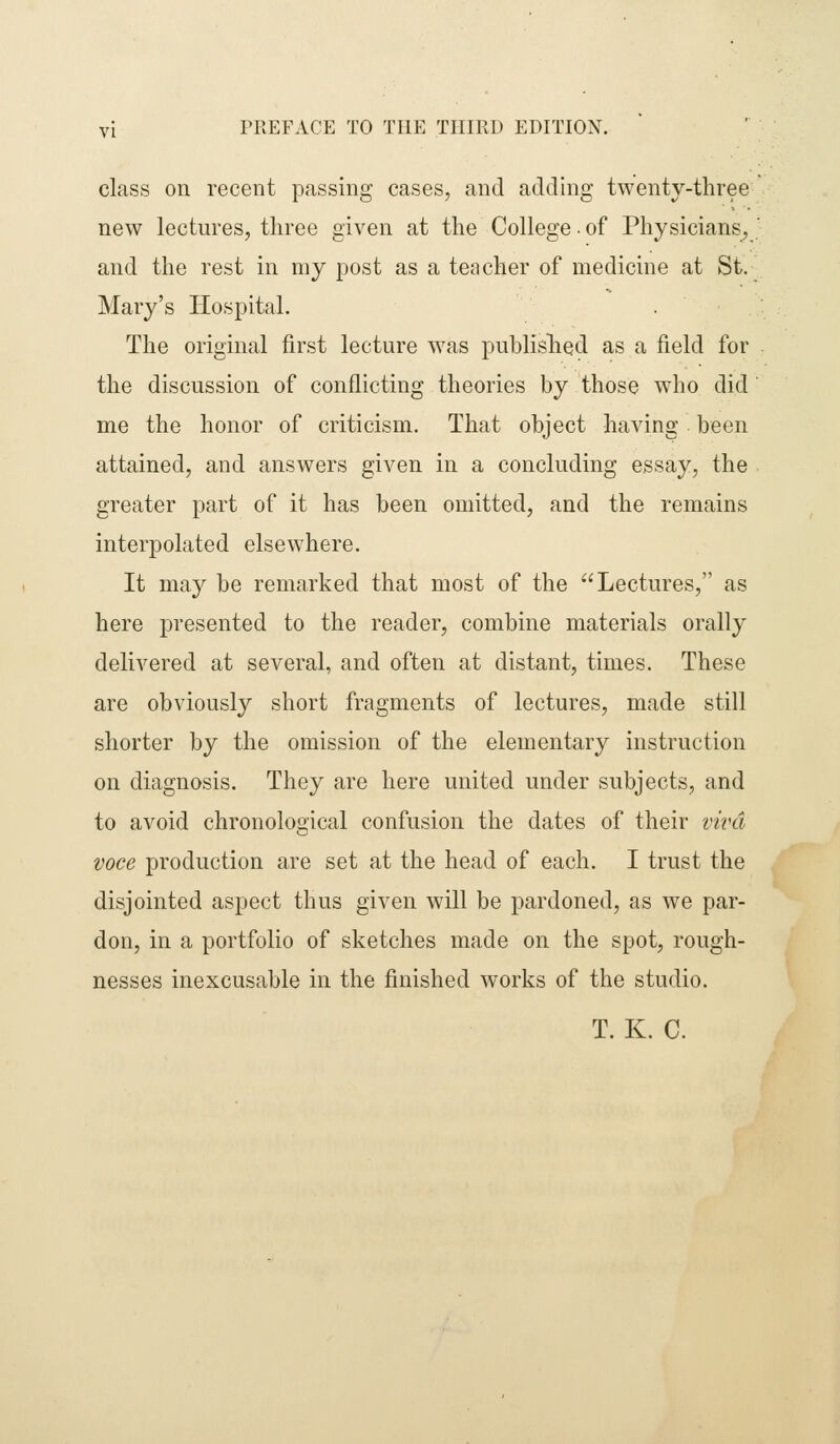 class on recent passing cases, and adding twenty-three new lectures, three given at the College • of Physicians, and the rest in my post as a teocher of medicine at St. Mary's Hospital. The original first lecture was publislied as a field for the discussion of conflicting theories by those who did me the honor of criticism. That object having been attained, and answers given in a concluding essay, the greater part of it has been omitted, and the remains interpolated elsewhere. It may be remarked that most of the Lectures, as here presented to the reader, combine materials orally delivered at several, and often at distant, times. These are obviously short fragments of lectures, made still shorter by the omission of the elementary instruction on diagnosis. They are here united under subjects, and to avoid chronological confusion the dates of their viva voce production are set at the head of each. I trust the disjointed aspect thus given will be pardoned, as we par- don, in a portfolio of sketches made on the spot, rough- nesses inexcusable in the finished works of the studio. T. K. C.