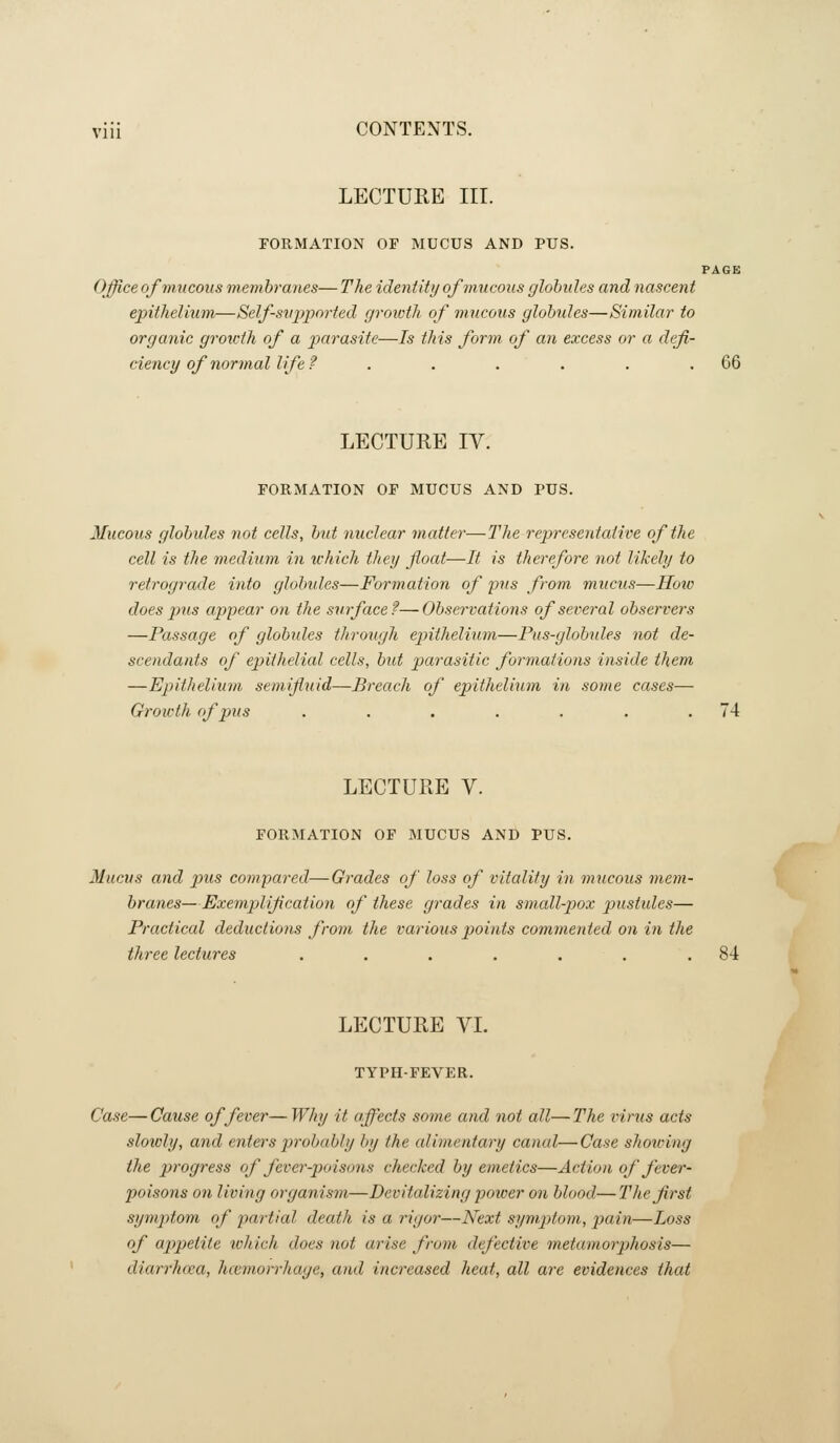 LECTURE III. FORMATION OF MUCUS AND PUS. PAGE Office of mucous membranes— The identity of mucous globules and nascent epithelium—Self-supported growth of mucous globules—Similar to organic growth of a parasite—Is this form of an excess or a defi- ciency of normal life ? . . . . . .66 LECTURE IV. FORMATION OF MUCUS AND PUS. Mucous globules not cells, but nuclear matter—The repi-esentative of the cell is the medimn in which they float—It is therefore not likely to retrograde into globides—Formation of pus from mucus—How does pus appear on the surface?—Observations of several observers —Passage of globides through epithelium—Pus-globules not de- scendants of epithelial cells, but parasitic formations inside them —Epithelium semifluid—Breach of epithelium in some cases— Growth of pus . . . . . . .74 LECTURE V. FORMATION OF MUCUS AND PUS. Mucus and p>us compared—Grades of loss of vitality in mucous mem- branes—Exempliflcation of these grades in small-pox pustules— Practical deductions from the various points commented on in the three lectures . . . . . . .84 LECTURE VI. TYPH-FEVER. Case— Cause of fever— Why it affects some and not all— The viriis acts slowly, and enters probably by the alimentary canal—Case showing the progress of fever-poisons checked by emetics—Action of fever- poisons on living organism—Devitalizing poioer on blood—The first sym2)tom of partial death is a rigor—Next symptom, jjain—Loss of appetite tchich does not arise from defective metamorphosis— diarrhcea, hccmorrhage, and increased heat, all are evidences that