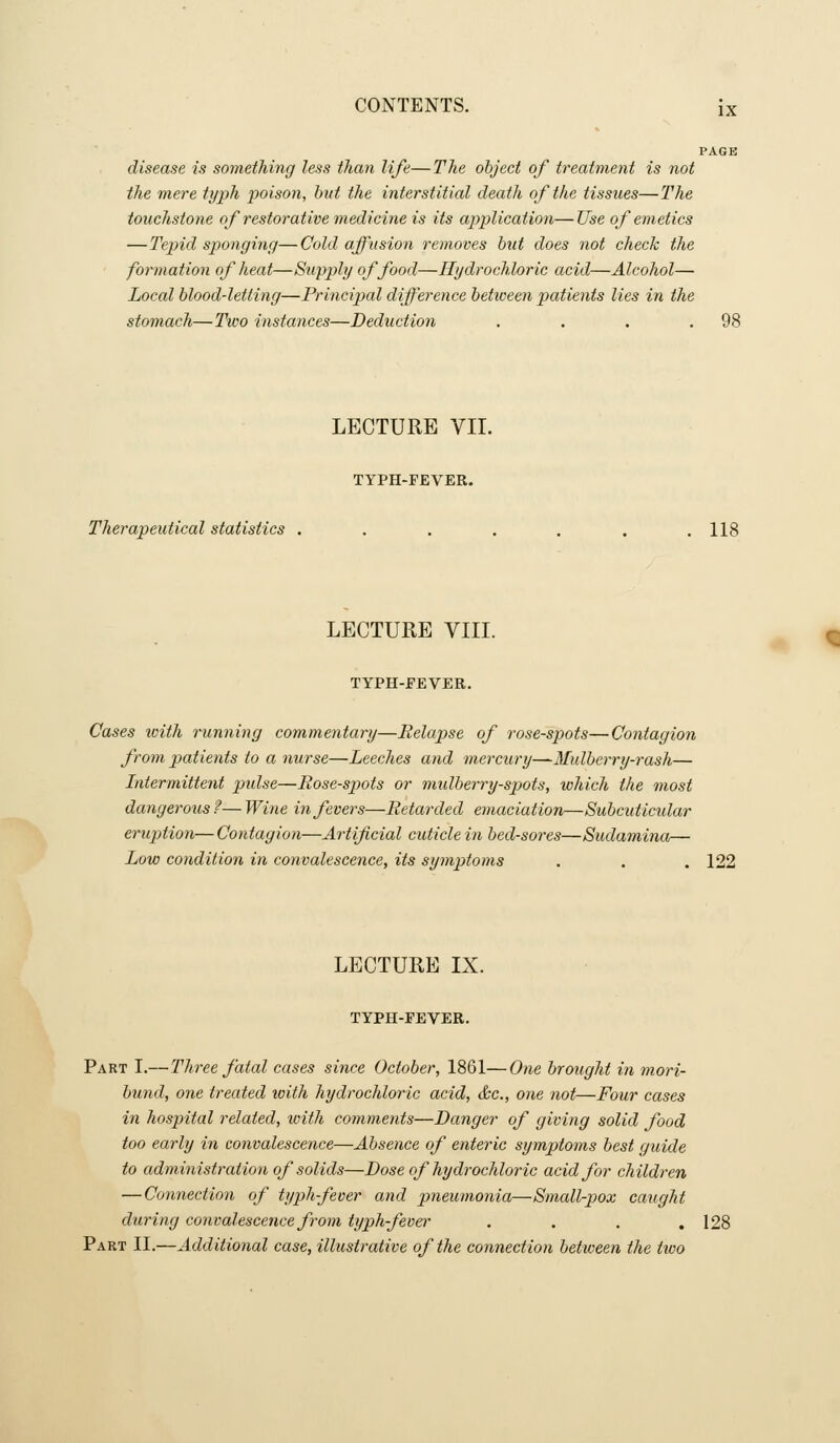 PAGE disease is something less than life—The object of treatment is not the mere typh poison, hut the interstitial death of the tissues—The touchstone of restorative medicine is its ap>plication—Use of emetics —Tepid sponging—Cold affusion removes but does not check the formation of heat—Supply of food—Hydrochloric acid—Alcohol— Local blood-letting—Principal diff'erence betiveen patients lies in the stomach—Two instances—Deduction . . . .98 LECTURE VII. TYPH-FEVER. Therapeutical statistics ....... 118 LECTURE VIII. TYPH-EEVER. Cases loith running commentary—Relapse of rose-spots—Contagion from patients to a nurse—Leeches and mercury—Mulberry-rash— Intermittent pulse—Bose-sjwts or midberry-spots, which the most dangerous f— Wine in fevers—Retarded emaciation—Subcuticidar eruption—Contagion—Artificial cuticle in bed-sores—Sudaminor— Low condition in convalescence, its symptoms . . . 122 LECTURE IX. TYPH-FEVER. Part I.—Three fatal cases since October, 1861—One brought in mori- bund, one treated with hydrochloric acid, &c., one not—Four cases in hospital related, with comments—Danger of giving solid food too early in convalescence—Absence of enteric symptoms best guide to administration of solids—Dose of hydrochloric acid for children — Connection of typh-feoer and j^neumonia—Small-pox caught during convalescence from typh-feva' . . . .128 Part II.—Additional case, illustrative of the connection betiveen the two