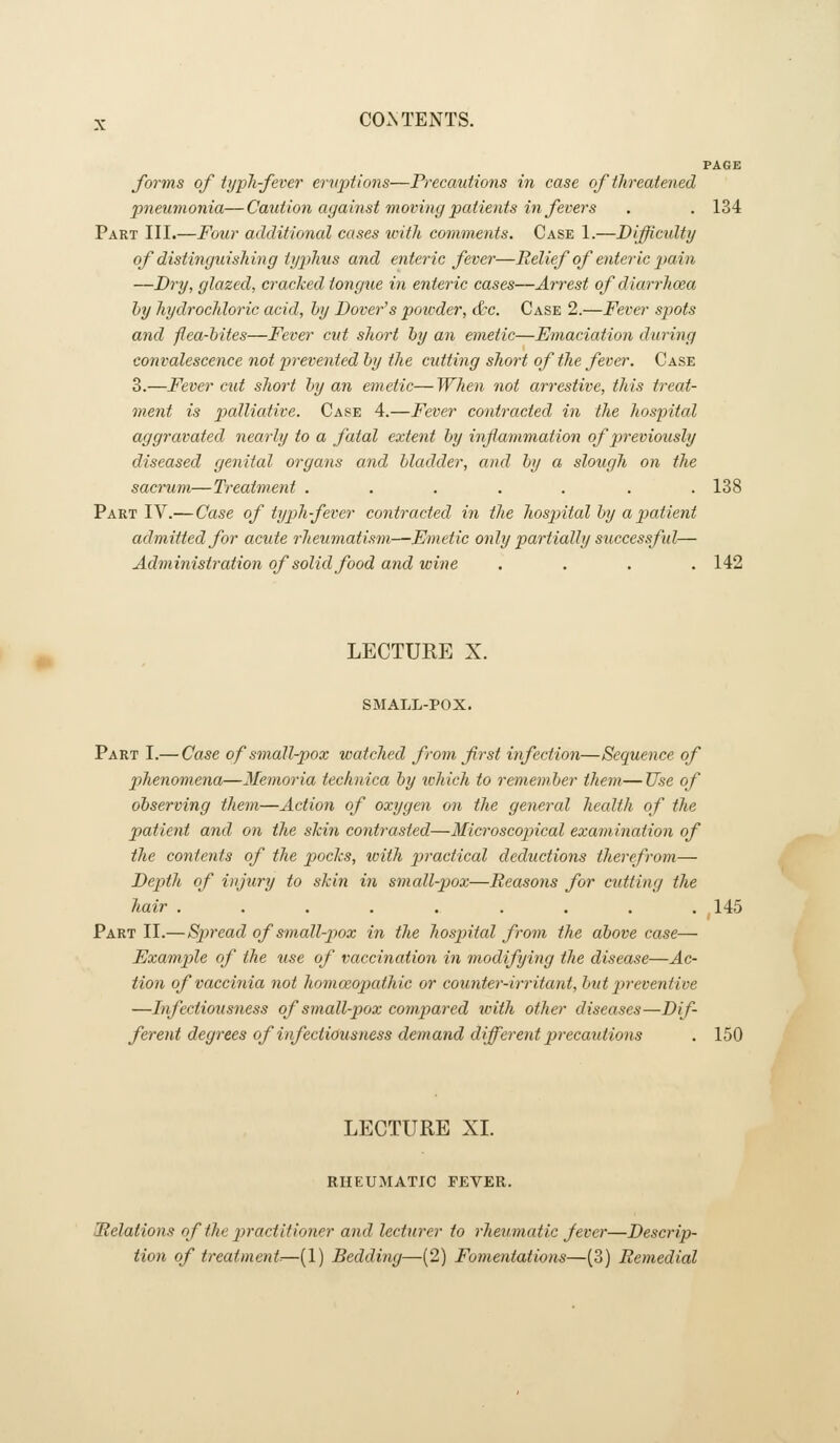 PAGE forms of typli fever eriqjiions—Frecautions in case of threatened pneumonia—Caution against moving patients in fevers . . 134 Part III.—Fotir additional cases ivith comments. Case 1.—Difficidty of distinguislmig tyjihus and enteric fever—Relief of enteric pain —Dry, glazed, cracked tongue in enteric cases—Arrest of diarrlioea by hydrochloric acid, by Dover's powder, &c. Case 2.—Fever spots and -flea-bites—Fever cut short by an emetic—Emaciation during convalescence not prevented by the cutting short of the fever. Case 3.—Fever cut short by an emetic—When not arresiive, this treat- ment is palliative. Case 4.—Fever contracted in the hospital aggravated nearly to a fatal extent by inf animation of previously diseased genital organs and bladder, and by a slough on the sacrum—Treatment ....... 138 Part IV.— Case of typh fever contracted in tlie hospital by a patient admitted for acute rheumatism—Emetic only partially successful— Administration of solid food and wine .... 142 LECTURE X. SMALL-POX. Part I.— Case of small-pox watched from first infection—Sequence of phenomena—Memoria technica by which to remember them— Use of observing them—Action of oxygen on the general health of the patient and on the shin contrasted—Microscopical examination of the contents of the pocks, icith practical deductions therefrom— Depth of injury to skin in small-pox—Reasons for cutting the hair ......... 145 Part II.—Spread of small-pox in the hospital from the above case— Exampile of the use of vaccination in modifying the disease—Ac- tion of vaccinia not homoeopathic or counter-irritant, but p>reventive —Infectiousness of small-pox compared tvith other diseases—Dif- ferent degrees of infectiousness demand different precautions . 150 LECTURE XL RHEUMATIC FEVER. [Relations of tlie practitioner and lecturer to rheumatic J ever—Descrip- tion of treatment.—(1) Bedding—(2) Fomentations—(3) Remedial