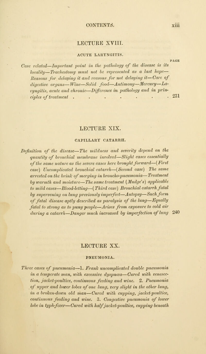 LECTURE XVIII. ACUTE LARYNGITIS. PAGE Case related—Important point in the patliology of the disease is its locality—Tracheotomy must not he represented as a last hope— Reasons for delaying it and reasons for not delaying it— Care of digestive organs— Wine—Solid food—Antimony—Mercury—La- ryngitis, acute and chronic—Difference in pathology and in prin- ciples of treatment .....•• 231 LECTURE XIX. CAPILLARY CATARRH, Definition of the disease—The mildness and severity depend on the quantity of bronchial membrane involved—Slight cases essentially of the same nature as the severe cases here brought forward—[First case) Uncomplicated bronchial catarrh—[Second case) The same arrested on the brink of merging in broncho-pneumonia—Treatment by warmth and moisture—The same treatment [nudge's) applicable to mild cases—Blood-letting—[Third case) Bronchial catarrh fatal by supervening on lung previously imperfect—Autopsy—Such form of fatal disease aptly described as paralysis of the lung—Equally fatal to strong as to puny people—Arises from exposure to cold air during a catarrh—Danger much increased by imperfection of lung 240 LECTURE XX. PNEUMONIA. Three cases of pneumonia—1. Frank uncomplicated double pneumonia in a temperate man, with excessive dyspnoea—Cured with venesec- tion, jacket-poultice, continuous feeding and wine. 2. Pneumonia of up)per and lower lobes of one lung, very slight in the other lung, in a broken-doicn old man—Cured with cupping, jacket-poultice, continuous feeding and wine. 3. Congestive pneumonia of lower lobe in typh-fever—Cured with half jacket-poultice, cupping beneath