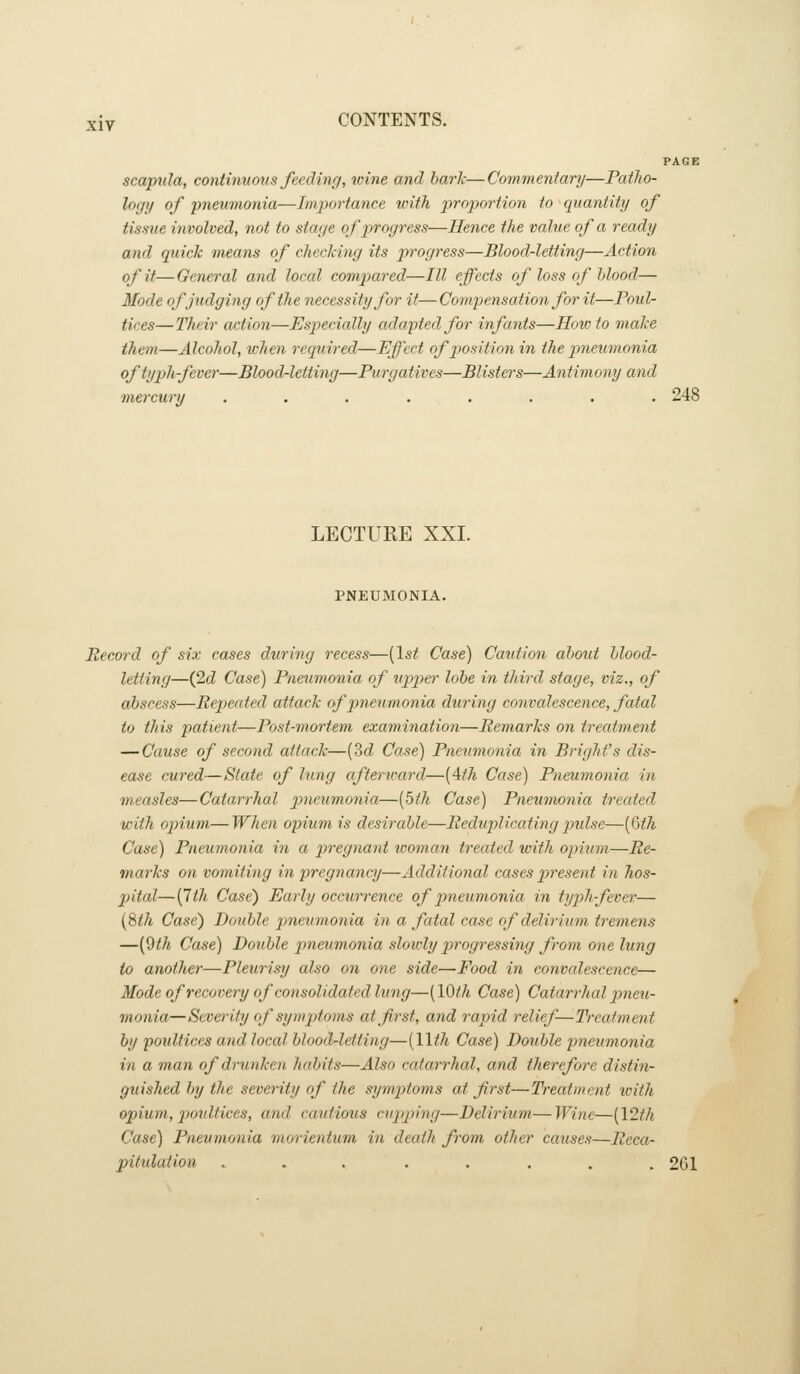 PAGE scapula, continuous feeding, wine and hark—Commentary—PatJto- logi/ of pneumonia—Importance with proportion to quantity of tissue involved, not to stage of pirogress—Hence the value of a ready and quick means of checking its jjrogress—Blood-letting—Action of it— General and local compared—III effects of loss of blood— Mode of judging of the necessity for it—Compensation for it—Poul- tices—Their action—Especially adapted for infants—How to make them—Alcohol, when required—Effect of position in the pnetimonia oftyph-fevcr—BloodAetting—Purgatives—Blisters—Antimony and mercury ........ 248 LECTURE XXI. PNEUMONIA. Record of six cases during recess—{1st Case) Caution about blood- letting—(2d Case) Pneumonia of up)per lobe in third stage, viz., of abscess—Repeated attack of pneumonia during convalescence, fatal to this patient—Post-mortem examination—Remarks on treatment — Cause of second attack—(3d Case) Pneumonia in Bright's dis- ease cured—Slate of lung afterward—{4iih Case) Pneumonia in measles—Catarrhal pneumonia—[bth Case) Pneumonia treated with opium—When opium is desirable—Reduplicating pulse—{(Sth Case) Pneumonia in a pregna7it icoman treated with opium—Re- marks on vomiting in pregnancy—Additional cases present m hos- pital—{7ih Case) Early occurrence of pnetimonia in typh fever— (8</i Case) Double pneumonia in a fatal case of delirium tremens —[^th Case) Double pneumonia slowly progressing from one lung to another—Pleurisy also on one side—Food in convalescence— Mode of recovery of consolidated lung—{lOfh Case) Catarrhcd pneu- monia—Severity of symptoms atfrst, and rapid relief—Treatment by poidtices and local blood-letting—{llth Case) Double pneumonia in a man of drunken habits—Also catarrhal, and therefore distin- guished by the severity of the symptoms at first—Treatment toith opium, p>oidtices, and cautious cu2>ping—Delirium—Wine—[\2th Case) Pneumonia morientum in death from other causes—Reca- pitulation ........ 261