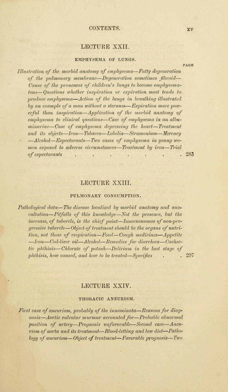 LECTURE XXII. EMPHYSEMA OP LUNGS. PAGE Illustration of the morbid anatomy of emphysema—Fatty degeneration of the pulmonary membrane—Degeneration sometimes fibroid— Cause of the proneness of children's lungs to become emphysema- tous— Questions whether inspiration or expiration most tends to produce emphysema—Action of the lungs in breathing illustrated by an example of a man without a stermim—Explication 7nore jjoio- erfid than inspiration—Application of the morbid anatomy of emphysema to clinical questions— Case of emphysema in an albu- minuriac—Case of emphysema depressing the heart—Treatment and its objects—Iron—Tobacco—Lobelia—Stramonium—Mercury —Alcohol—Exi^ectorants—Two cases of emphysema in young tvo- men exposed to adverse circumstances—Treatment by iron—Trial of expectorants ....... 283 LECTURE XXIII. PULMONARY CONSUMPTION. Pathological data—The disease localized by morbid anatomy and aus- cidtation—Pitfalls of this knowledge—Not the presence, but the increase, of tubercle, is the chief point—lanocuousness of non-pro- gressive tubercle— Object of treatment shoidd be the organs of nutri- tion, not those of respiration—Food—Cough medicines—Appetite —Iron—Cod-liver oil—Alcohol—Remedies for diarrhoea—Cachec- tic phthisis—Chlorate of potash—Delirium in the last stage of phtliisis, how caused, and how to be treated—Specifics . . 297 LECTURE XXIV. THORACIC ANEURISM. First case of aneurism, jvobably of the innominata—Reasons for diag- nosis—Aortic valvtdar murmur accounted for—Probable abnormal position of artery—Prognosis unfavorable—Second case—Aneu- rism of aorta and its treatment—Blood-letting and low diet—Patho- logy of aneurism—Object of treatment—Favorable prognosis—Two