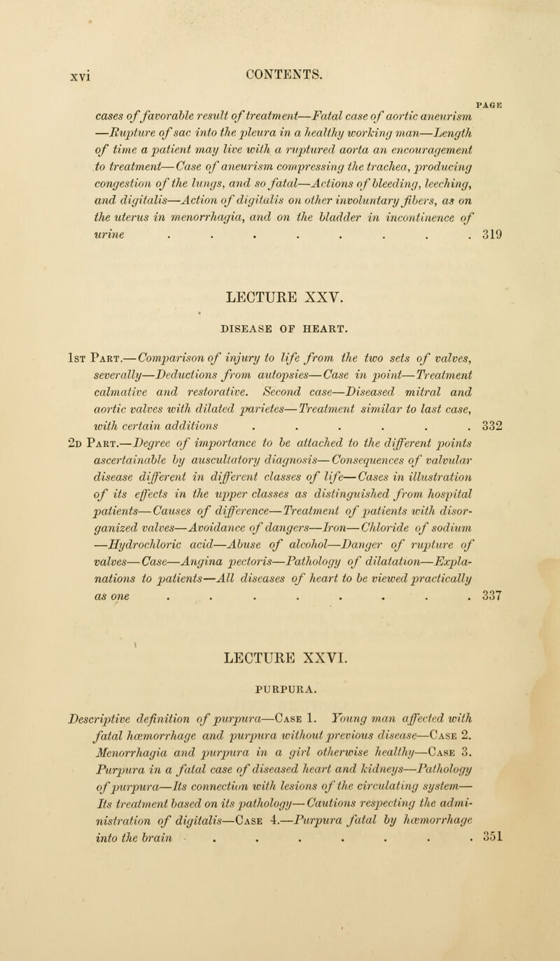 PAGE cases of favorable result of treatment—Fatal case of aortic anetirism —Rupture of sac into the pleura in a healthy working man—Length of time a patient may live with a ruptured aorta an encotiragement to treatment— Case of aneurism compressing the trachea, producing congestion of the lungs, and so fatal—Actions of bleeding, leeching, and digitalis—Action of digitalis on other invohmtary fibers, as on the uterus in menorrhagia, and on the bladder in incontinence of urine ........ 319 LECTURE XXV. DISEASE OP HEART. 1st Part.— Comparison of injury to life from the two sets of valves, severally—Deductions from aidopsies—Case in jjoint—Treatment calmative and restorative. Second case—Diseased mitral and aortic valves with dilated parietes—Treatment similar to last case, with certain additions . . . . . .332 2d Part.—Degree of importance to be attached to the different jwints ascertainable by auscultatory diagnosis—Consequences of valvidar disease different in different classes of life—Cases in illustration of its effects in the upper classes as distinguished from hospital patients—Causes of difference—Treatment of patients with disor- ganized valves—Avoidance of dangers—Iron— Chloride of sodium —Hydrochloric acid—Abuse of alcohol—Danger of rupture of valves—Case—Angina pectoris—Pathology of dilatation—Expla- nations to patients—All diseases of heart to be viewed practically as one ........ 337 LECTURE XXVI. PURPURA. Descriptive definition of purpura—Case 1. Young man affected with fatal hcemorrhage and p^irpura without previous disease—Case 2. Menorrhagia and purpura in a girl otherwise healthy—Case 3, Purpura in a fatal case of diseased heart and kidneys—Pathology of purpura—Its connection witli lesions of the circulating system— Its treatment based on its pathology—Cautions respecting the admi- nistration of digitalis—Case 4.—Purpura fatal by hcemorrhage into the brain ■ . . . . . . .351