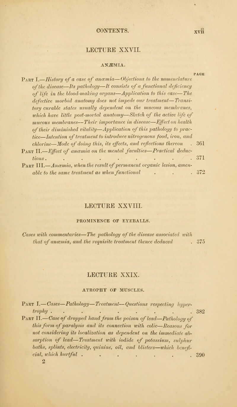 LECTURE XXVII. ANEMIA. PAGE Part I.—History of a case of ancemia—Objections to the nomenclature oftlie disease—Its pathology—It consists of a functional defciency of life in the blood-making organs—Application to this case—The defective morbid anatomy does not impede our treatment—Transi- tory curable states usually dependent on the mucous membranes, tchich have little posl-mortcd anatomy—Sketch of the active life of mucous membranes—Their importance in disease—Effect on health of their diminished vitality—Application of this pathology to prac- tice,—Intention of treatment to introduce nitrogenous food, iron, and chlorine—Mode of doing this, its effects, and reflections thereon . 361 Part II.—Effect of ancemia on the mental facidties—Practical deduc- tions. ........ 371 Part III.—Ancemia, -when the result of permanent organic lesion, amen- able to the same treatment as lohen functional . . . 372 LECTURE XXVIII. PROMINENCE OF EYEBALLS. Cases with commentaries—The pathology of the disease associated, with that of ancemia, and the requisite treatment thence deduced . 375 LECTURE XXIX. ATROPHY OF MUSCLES. Part I.—Cases—Pathology—Treatment—Questions respecting hyper- trophy . . . . , . . . .382 Part II.—Case of dro2)ped hand from the poison of lead—Pathology of this form of paralysis and its connection tvith colic—Eeasons for not considering its localization as dependent on the immediate ab- sorption of lead—Treatment iviih iodide of potassium, sidphur baths, splints, electricity, quinine, oil, and blisters—which benefi- cial, ivliich hurtful ...,.., 390 9