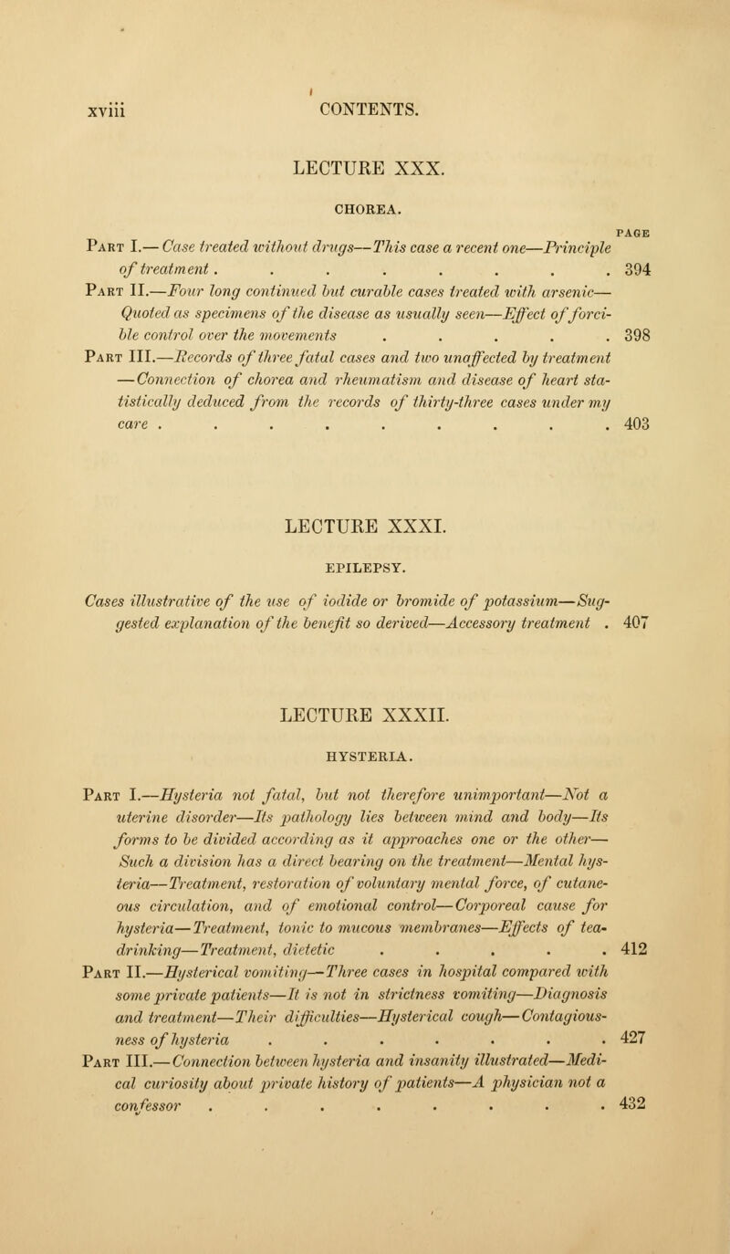 LECTURE XXX. CHOREA. PAGE Part I.— Case treated unthont drugs—This case a recent one—Principle of treatment. ....... 394 Part II.—Four long continued hut curable cases treated tvith arsenic— Quoted as specimens of the disease as usually seen—Effect of forci- ble control over the movements ..... 398 Part III.—Records of three fatal cases and two unaffected by treatment — Connection of chorea and rheumatism and disease of heart sta- tistically deduced from the records of thirty-three cases under my care ......... 403 LECTURE XXXI. EPILEPSY. Cases illustrative of the use of iodide or bromide of potassium—Sug- gested explanation of the benefit so derived—Accessory treatment . 407 LECTURE XXXII. HYSTERIA. Part I.—Hysteria not fatal, but not therefore unimportant—Kot a uterine disorder—Its pathology lies between mind and body—Its forms to be divided according as it approaches one or the otJier— Such a division has a direct bearing on the treatment—Mental hys- teria—Ti-eatment, restoration of voluntary mental force, of cutane- ous circidatio7i, and of emotional control—Corporeal cause for hysteria—Treatment, tonic to mucous membranes—Effects of tea- drinking—Treatment, dietetic ..... 412 Part II.—Hysterical vomiting—Three cases in hospital compared with some private patients—It is not in strictness vomiting—Diagnosis and treatment—Their difficulties—Hysterical cough—Contagious- ness of hysteria ....... 427 Part III.— Connection between hysteria and insanity illustrated—Medi- cal curiosity about pirivate history of patients—A physician not a confessor ........ 432