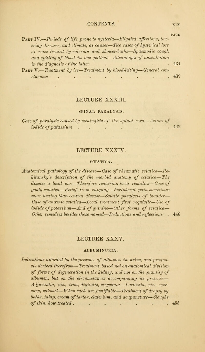 PAGE Part IV.—Periods of life prone to hysteria—Blighted affections, loio- ering diseases, and climate, as causes—Two cases of hysterical loss of voice treated by valerian and shoicer-haths—Spasmodic cough and spitting of blood in one patient—Advantages of auscultation in the diagnosis of the latter ..... 434 Part V.—Treatment by ice—Treatment by blood-letting—General con- clusions ........ 439 LECTURE XXXIII. SPINAL PARALYSIS. Case of jMi'alysis caused by meningitis of the spinal cord—Action of iodide of potassium ....... 442 LECTURE XXXIV. SCIATICA. Anatomical pathology of the disease—Case of rheumatic sciatica—Ro- Jcita7isky's description of the morbid anatomy of sciatica—The disease a local one—Therefore requiring locctl remedies—Case of gouty sciatica—Relief from cupping—Peripheral pain sometimes more lasting than central disease—Sciatic paralysis of bladder— Case of aneemic sciatica—Local treatment first requisite—Use of iodide of potassium—And of quinine—Other forms of sciatica— Other remedies besides those named—Deductions and reflections . 446 LECTURE XXXV. ALBUMINURIA. Indications afforded by the presence of albumen in urine, and progno- sis derived therefrom—Treatment, based not on anatomical division of forms of degeneration in the kidney, and not on the quantity of albumen, but on the circumstances accompanying its presence— Adjuvantia, viz., iron, digitalis, strychnia—Lcedentia, viz., mei-- cury, calomel—When each are justifiable—Treatment of dropsy by baths, Jalap, cream of tartar, elaterium, and acupuncture—Sloughs of skin, how treated . . . . . . . 455