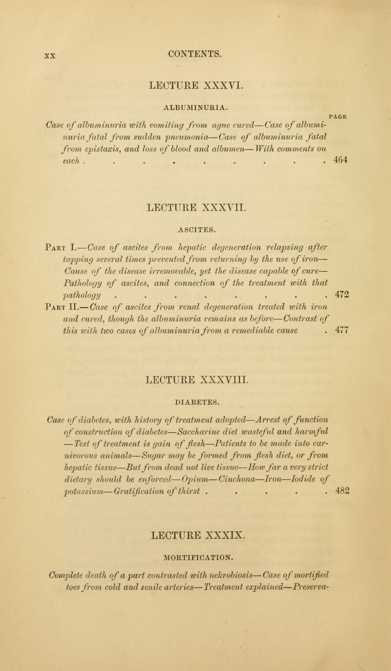 LECTURE XXXVI. ALBUMINURIA. PAGE Case of alhuininuria with vomiting from ague cured—Case of albumi- nuria fatal from sudden pneumonia—Case of albuminuria fatal from epistaxis, and loss of blood and albumen—With comments on each ......... 464 LECTURE XXXVII. ASCITES. Part I.— Case of ascites from hepatic degeneration relapsing after tapping several times j^yevented from returning by the use of iron— Cause of the disease irremovable, yet the disease cajmble of cure— Pathology of ascites, and connection of the treatment tvith that pathology ........ 472 Part II.— Case of ascites from renal degeneration treated with iron and cured, though the albuminuria remains as before— Contrast of this with tiuo cases of albuminuria from a remediable cause . 477 LECTURE XXXVIII. DIABETES. Case of diabetes, with history of treatment adopted—Arrest of function of construction of diabetes—Saccharine diet wasteful and harmful —Test of treatment is gain of flesh—Patients to be made into car- nivorous animals—Sugar may be formed from flesh diet, or from hepatic tissue—But from dead not live tissue—How far a very strict dietary shoidd be enforced—Opium—Cinchona—Iron—Iodide of potassium—Gratification of thirst ..... 482 LECTURE XXXIX. MORTIFICATION. Complete death of a part contrasted tvith nekrobiosis—Case of mortified toes from cold and senile arteries—Treatment explained—Preserva-