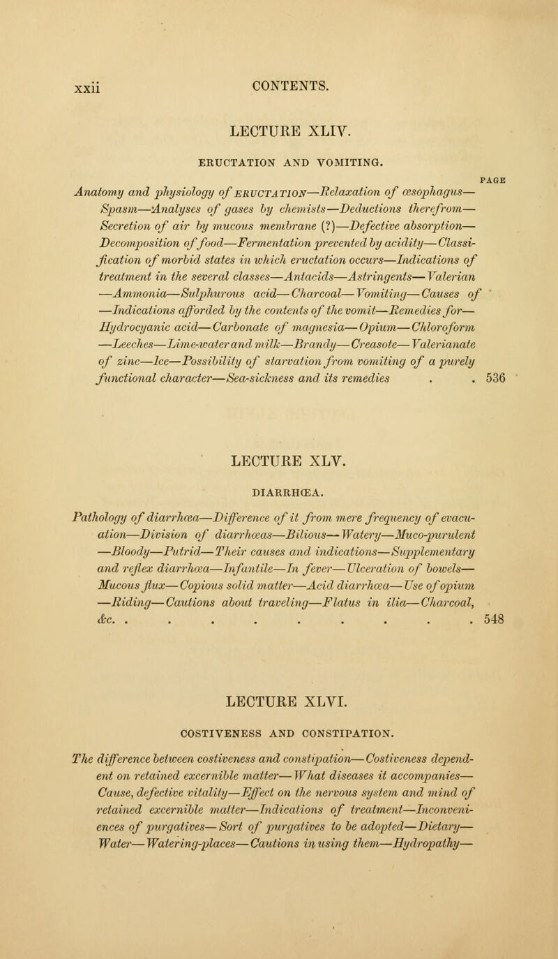 LECTURE XLIV. ERUCTATION AND VOMITING. PAGE Anatomy and physiology of eructation—Relaxation of cesophagus— Spasm—'Analyses of gases by chemists—Deductions therefrom— Secretion of air by mucous membrane (?)—Defective absorption— Decomposition of food—Fermentation prevented by acidity—Classi- fication of morbid states in which eructation occurs—Indications of treatment in the several classes—Antacids—Astringents— Valerian —Ammonia—Sulphurous acid— Charcoal— Vomiting— Causes of —Indications afforded by the contents of the vomit—Remedies for— Hydrocyanic acid— Carbonate of magnesia— Opium— Chloroform —Leeches—Lime-water and milk—Brandy— Creasote— Valerianate of zinc—Ice—Possibility of starvation from vomiting of a purely functional character—Sea-sickness and its remedies . . 536 LECTURE XLV. DIARRH(EA. Pathology of diarrhoea—Difference of it from mere frequency of evacu- ation—Division of diarrhoeas—Bilious— Watery—Muco-purulent —Bloody—Putrid—Their causes and indications—Supplementary and reflex diarrhoea—Infantile—In fever—Ulceration of bowels— Mucous flux—Copious solid matter—Acid diarrhoea—Use of opium —Riding—Cautions aboid traveling—Flatus in ilia—Charcoal, &c 548 LECTURE XLVI. COSTIVENESS AND CONSTIPATION. The difference between costiveness and constipation— Costiveness depend- ent on retained excernible matter— What diseases it accompanies— Cause, defective vitality—Effect on the nervous system and mind of retained excernible matter—Indications of treatment—Inconveni- ences of purgatives—Sort of purgatives to be adopted—Dietary— Water— Watering-places— Cautions in %ising them—Hydropathy—