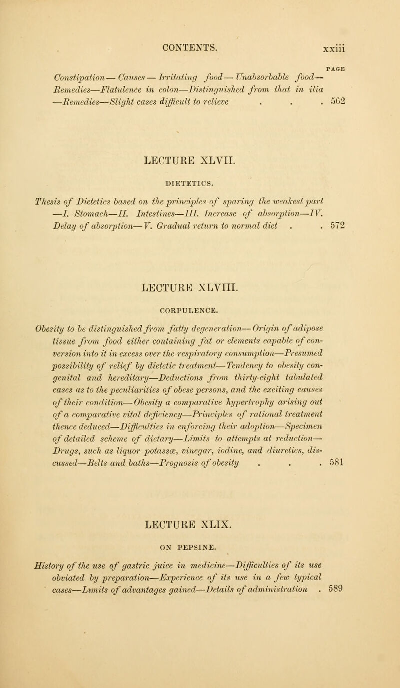 PAGE Constipation— Causes — Irritating food— Unabsorbahle food— Remedies—Flatidence in colon—Distinguished from that in ilia —Remedies—Slight cases difficult to relieve . . . 562 LECTURE XLVII. DIETETICS. Thesis of Dietetics based on the principles of sparing the weakest part —/. Stomach—II. Intestines—III. Increase of absorption—IV. Delay of absorption—V. Gradual return to normal diet . . 572 LECTURE XLVIII. CORPULENCE. Obesity to be distinguished from fatty degeneration—Origin of adipose tissue from food either containing fat or elements capable of con- version into it in excess over the respiratory consumption—Presumed possibility of relief by dietetic treatment—Tendency to obesity con- genital and hereditary—Deductions from thirty-eight tabulated cases as to the peculiarities of obese persons, and the exciting causes of their condition—Obesity a comparative hypertropthy arising out of a comparative vital deficiency—Principles of rational treatment thence deduced—Difficidties in enforcing their adoption—Specimen of detailed scheme of dietary—Limits to attempts at reduction— Drugs, such as liquor potassce, vinegar, iodine, and diuretics, dis- cussed—Belts and baths—Prognosis of obesity . . . 581 LECTURE XLTX. ON PEPSINE. History of the use of gastric juice in medicine—Difficidties of its use obviated by preparation—Experience of its use in a few typical cases—Limits of advantages gained—Details of administration . 589