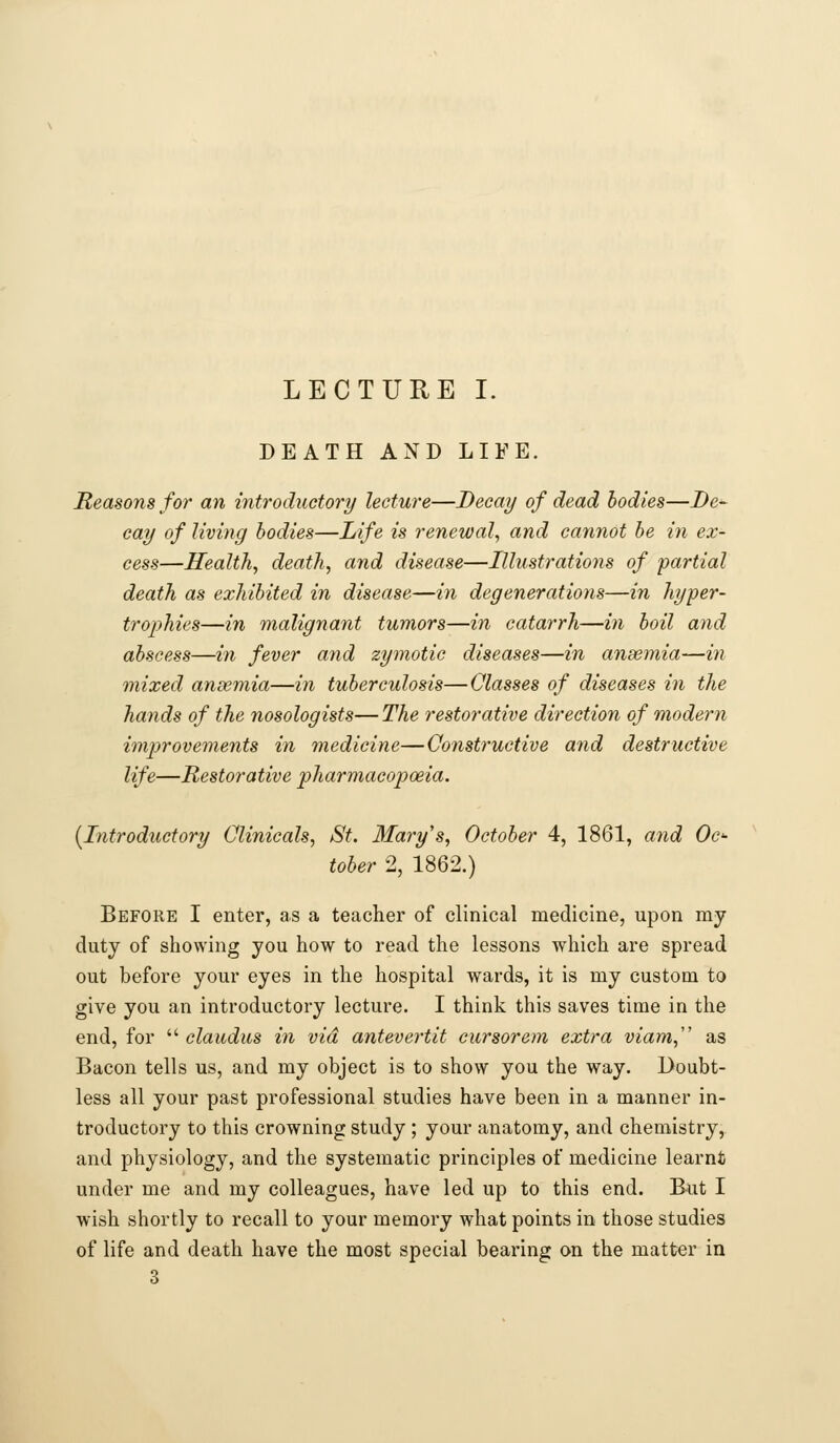 LECTURE I. DEATH AND LIFE. Reasons for an introductory lecture—Decay of dead bodies—De- cay of living bodies—Life is renewal, and cannot be in ex- cess—Health, death, and disease—Illustrations of partial death as exhibited in disease—in degenerations—in hyper- tro2)hies—in malignant tumors—in catarrh—in boil and abscess—in fever and zymotic diseases—in ansemia—in mixed anaemia—in tuberculosis—Classes of diseases in the hands of the nosologists—The restorative direction of modern improvements in medicine—Constructive and destructive life—Restorative pharmacopoeia. [Introductory Clinicals, St. Mary's, October 4, 1861, and Oc- tober 2, 1862.) Before I enter, as a teacher of clinical medicine, upon my duty of showing you how to read the lessons which are spread out before your eyes in the hospital wards, it is my custom to give you an introductory lecture. I think this saves time in the end, for  claudus in via antevertit cursor em extra viam,'' as Bacon tells us, and my object is to show you the way. Doubt- less all your past professional studies have been in a manner in- troductory to this crowning study; your anatomy, and chemistry, and physiology, and the systematic principles of medicine learnt under me and my colleagues, have led up to this end. But I wish shortly to recall to your memory what points in those studies of life and death have the most special bearing on the matter in