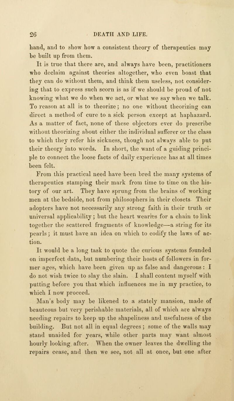 hand, and to sliow how a consistent theory of therapeutics may be built up from them. It is true that there are, and always have been, practitioners who declaim against theories altogether, who even boast that they can do without them, and think them useless, not consider- ing that to express such scorn is as if we should be proud of not knowing what we do when we act, or what we say when we talk. To reason at all is to theorize; no one without theorizing can direct a method of cure to a sick person except at haphazard. As a matter of fact, none of these objectors ever do prescribe without theorizing about either the individual sufferer or the class to which they refer his sickness, though not always able to put their theory into words. In short, the want of a guiding princi- ple to connect the loose facts of daily experience has at all times been felt. From this practical need have been bred the many systems of therapeutics stamping their mark from time to time on the his- tory of our art. They have sprung from the brains of Avorking men at the bedside, not from philosophers in their closets. Their adopters have not necessarily any strong faith in their truth or universal applicability; but the heart wearies for a chain to link together the scattered fragments of knowledge—a string for its pearls; it must have an idea on which to codify the laws of ac- tion. It would be a long task to quote the curious systems founded on imperfect data, but numbering their hosts of followers in for- mer ages, which have been given up as false and dangerous: I do not wish twice to slay the slain. I shall content myself with putting before you that which influences me in my practice, to which I now proceed. Man's body may be likened to a stately mansion, made of beauteous but very perishable materials, all of which are always needing repairs to keep up the shapeliness and usefulness of the building. But not all in equal degrees ; some of the walls may stand unaided for years, while other parts may want almost hourly looking after. When the owner leaves the dwelling the repairs cease, and then we see, not all at once, but one after