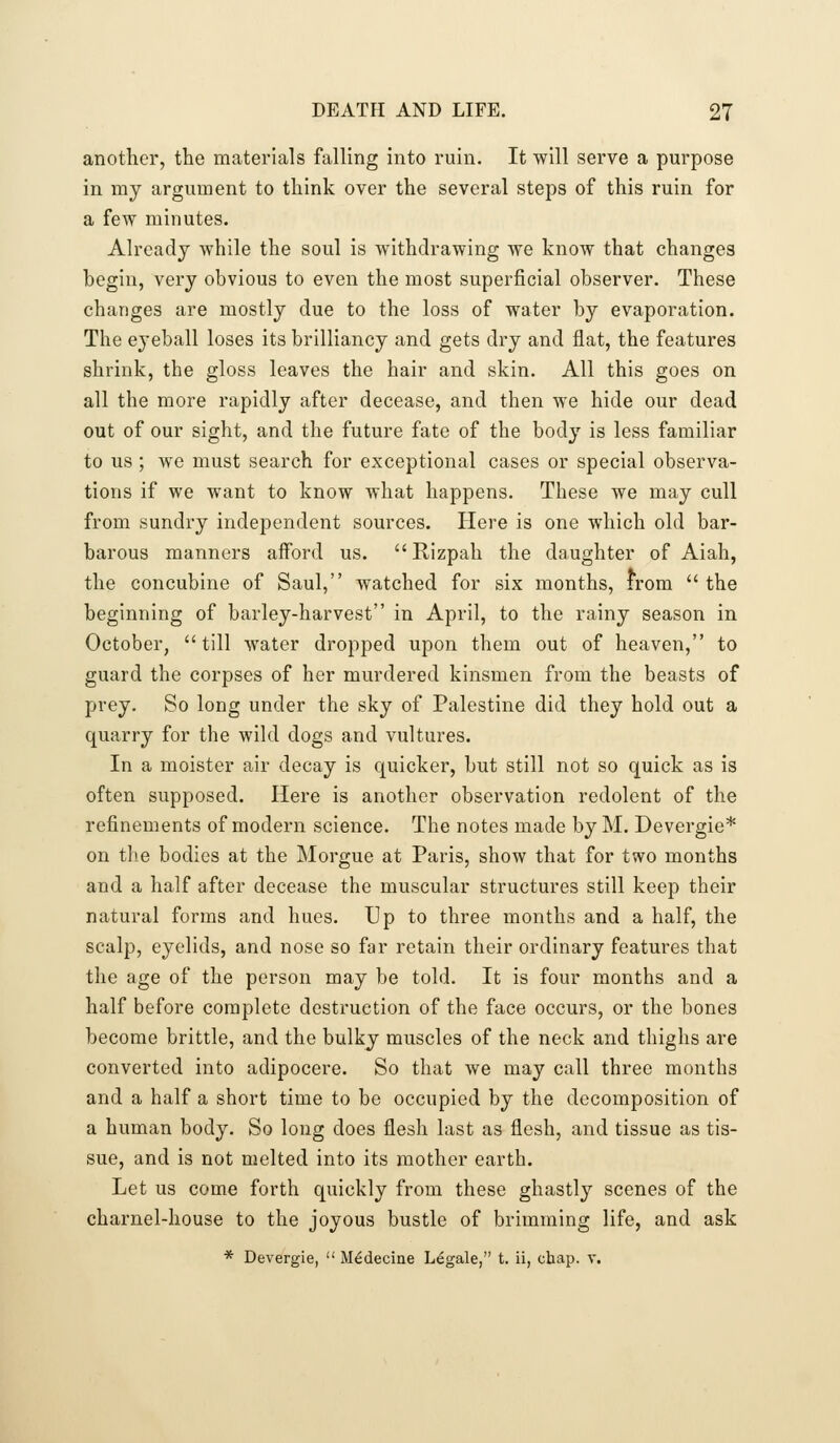 another, the materials falling into ruin. It will serve a purpose in my argument to think over the several steps of this ruin for a few minutes. Already while the soul is withdrawing we know that changes hegin, very obvious to even the most superficial observer. These changes are mostly due to the loss of water by evaporation. The eyeball loses its brilliancy and gets dry and flat, the features shrink, the gloss leaves the hair and skin. All this goes on all the more rapidly after decease, and then we hide our dead out of our sight, and the future fate of the body is less familiar to us ; we must search for exceptional cases or special observa- tions if we want to know what happens. These we may cull from sundry independent sources. Here is one which old bar- barous manners afford us. Rizpah the daughter of Aiah, the concubine of Saul, watched for six months, from  the beginning of barley-harvest in April, to the rainy season in October, till water dropped upon them out of heaven, to guard the corpses of her murdered kinsmen from the beasts of prey. So long under the sky of Palestine did they hold out a quarry for the wild dogs and vultures. In a moister air decay is quicker, but still not so quick as is often supposed. Here is another observation redolent of the refinements of modern science. The notes made by M. Devergie* on the bodies at the Morgue at Paris, show that for two months and a half after decease the muscular structures still keep their natural forms and hues. Up to three months and a half, the scalp, eyelids, and nose so far retain their ordinary features that the age of the person may be told. It is four months and a half before complete destruction of the face occurs, or the bones become brittle, and the bulky muscles of the neck and thighs are converted into adipocere. So that we may call three months and a half a short time to be occupied by the decomposition of a human body. So long does flesh last as flesh, and tissue as tis- sue, and is not melted into its mother earth. Let us come forth quickly from these ghastly scenes of the charnel-house to the joyous bustle of brimming life, and ask * Devergie,  Medecine Legale, t. ii, chap. v.